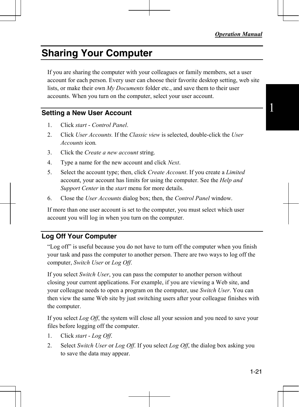           Operation Manual  1-21  1 Sharing Your Computer   If you are sharing the computer with your colleagues or family members, set a user account for each person. Every user can choose their favorite desktop setting, web site lists, or make their own My Documents folder etc., and save them to their user accounts. When you turn on the computer, select your user account.    Setting a New User Account  1. Click start - Control Panel. 2. Click User Accounts. If the Classic view is selected, double-click the User Accounts icon. 3. Click the Create a new account string. 4. Type a name for the new account and click Next. 5. Select the account type; then, click Create Account. If you create a Limited account, your account has limits for using the computer. See the Help and Support Center in the start menu for more details. 6. Close the User Accounts dialog box; then, the Control Panel window. If more than one user account is set to the computer, you must select which user account you will log in when you turn on the computer.  Log Off Your Computer “Log off” is useful because you do not have to turn off the computer when you finish your task and pass the computer to another person. There are two ways to log off the computer, Switch User or Log Off. If you select Switch User, you can pass the computer to another person without closing your current applications. For example, if you are viewing a Web site, and your colleague needs to open a program on the computer, use Switch User. You can then view the same Web site by just switching users after your colleague finishes with the computer. If you select Log Off, the system will close all your session and you need to save your files before logging off the computer. 1. Click start - Log Off.   2. Select Switch User or Log Off. If you select Log Off, the dialog box asking you to save the data may appear. 