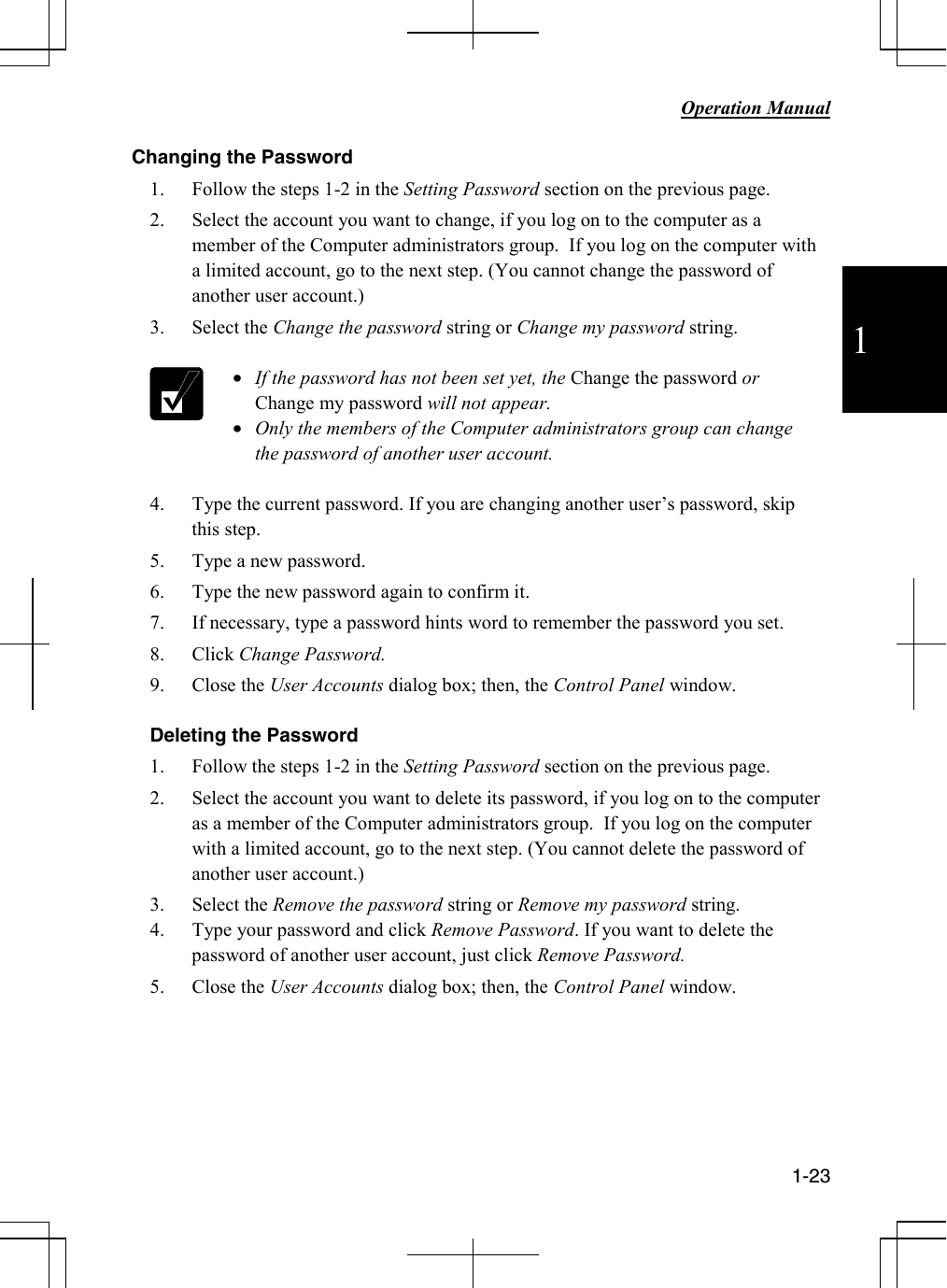           Operation Manual  1-23  1 Changing the Password 1. Follow the steps 1-2 in the Setting Password section on the previous page. 2. Select the account you want to change, if you log on to the computer as a member of the Computer administrators group.  If you log on the computer with a limited account, go to the next step. (You cannot change the password of another user account.) 3. Select the Change the password string or Change my password string.   • If the password has not been set yet, the Change the password or Change my password will not appear. • Only the members of the Computer administrators group can change the password of another user account.  4. Type the current password. If you are changing another user’s password, skip this step. 5. Type a new password. 6. Type the new password again to confirm it. 7. If necessary, type a password hints word to remember the password you set. 8. Click Change Password. 9. Close the User Accounts dialog box; then, the Control Panel window.  Deleting the Password 1. Follow the steps 1-2 in the Setting Password section on the previous page. 2. Select the account you want to delete its password, if you log on to the computer as a member of the Computer administrators group.  If you log on the computer with a limited account, go to the next step. (You cannot delete the password of another user account.) 3. Select the Remove the password string or Remove my password string. 4. Type your password and click Remove Password. If you want to delete the password of another user account, just click Remove Password. 5. Close the User Accounts dialog box; then, the Control Panel window.      