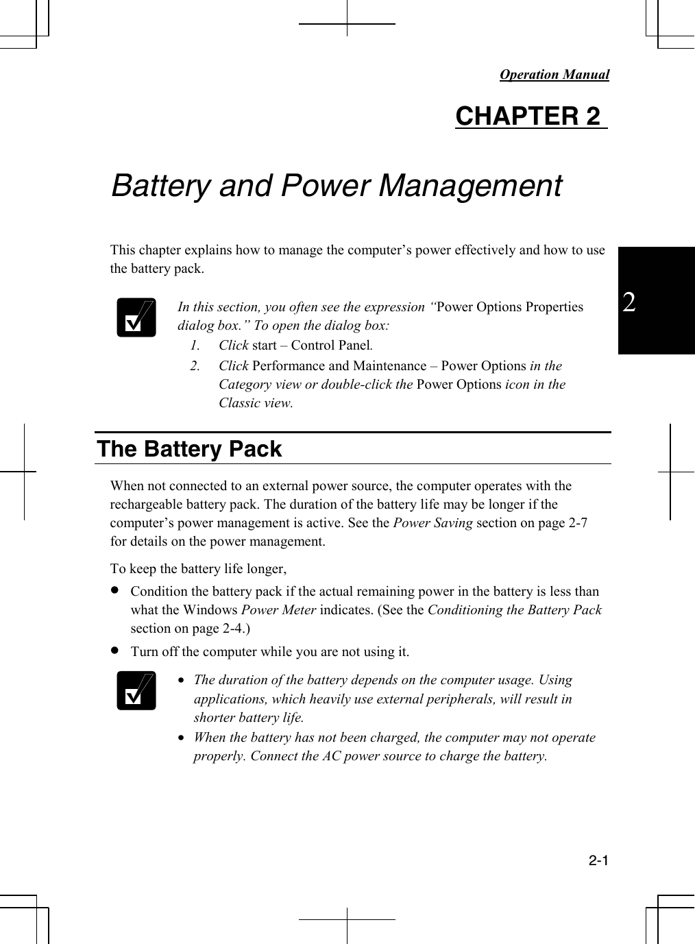  Operation Manual          2-1  2 CHAPTER 2    Battery and Power Management  This chapter explains how to manage the computer’s power effectively and how to use the battery pack.   In this section, you often see the expression “Power Options Properties dialog box.” To open the dialog box: 1. Click start – Control Panel. 2. Click Performance and Maintenance – Power Options in the Category view or double-click the Power Options icon in the Classic view.  The Battery Pack  When not connected to an external power source, the computer operates with the rechargeable battery pack. The duration of the battery life may be longer if the computer’s power management is active. See the Power Saving section on page 2-7 for details on the power management.  To keep the battery life longer, • Condition the battery pack if the actual remaining power in the battery is less than what the Windows Power Meter indicates. (See the Conditioning the Battery Pack section on page 2-4.) • Turn off the computer while you are not using it.  • The duration of the battery depends on the computer usage. Using applications, which heavily use external peripherals, will result in shorter battery life. • When the battery has not been charged, the computer may not operate properly. Connect the AC power source to charge the battery.     