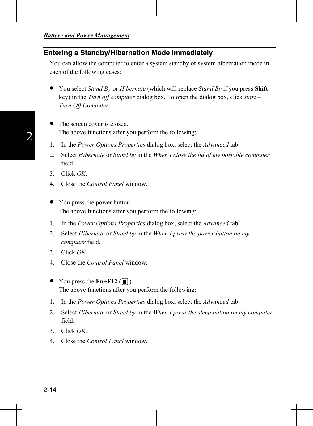      Battery and Power Management       2-14  2 Entering a Standby/Hibernation Mode Immediately You can allow the computer to enter a system standby or system hibernation mode in each of the following cases:  • You select Stand By or Hibernate (which will replace Stand By if you press Shift key) in the Turn off computer dialog box. To open the dialog box, click start – Turn Off Computer.  • The screen cover is closed.                                                                                                      The above functions after you perform the following: 1. In the Power Options Properties dialog box, select the Advanced tab. 2. Select Hibernate or Stand by in the When I close the lid of my portable computer field. 3. Click OK. 4. Close the Control Panel window.  • You press the power button.                                                                                             The above functions after you perform the following: 1. In the Power Options Properties dialog box, select the Advanced tab. 2. Select Hibernate or Stand by in the When I press the power button on my computer field. 3. Click OK. 4. Close the Control Panel window.  • You press the Fn+F12 (     ).                                                                                             The above functions after you perform the following: 1. In the Power Options Properties dialog box, select the Advanced tab. 2. Select Hibernate or Stand by in the When I press the sleep button on my computer field. 3. Click OK. 4. Close the Control Panel window.   