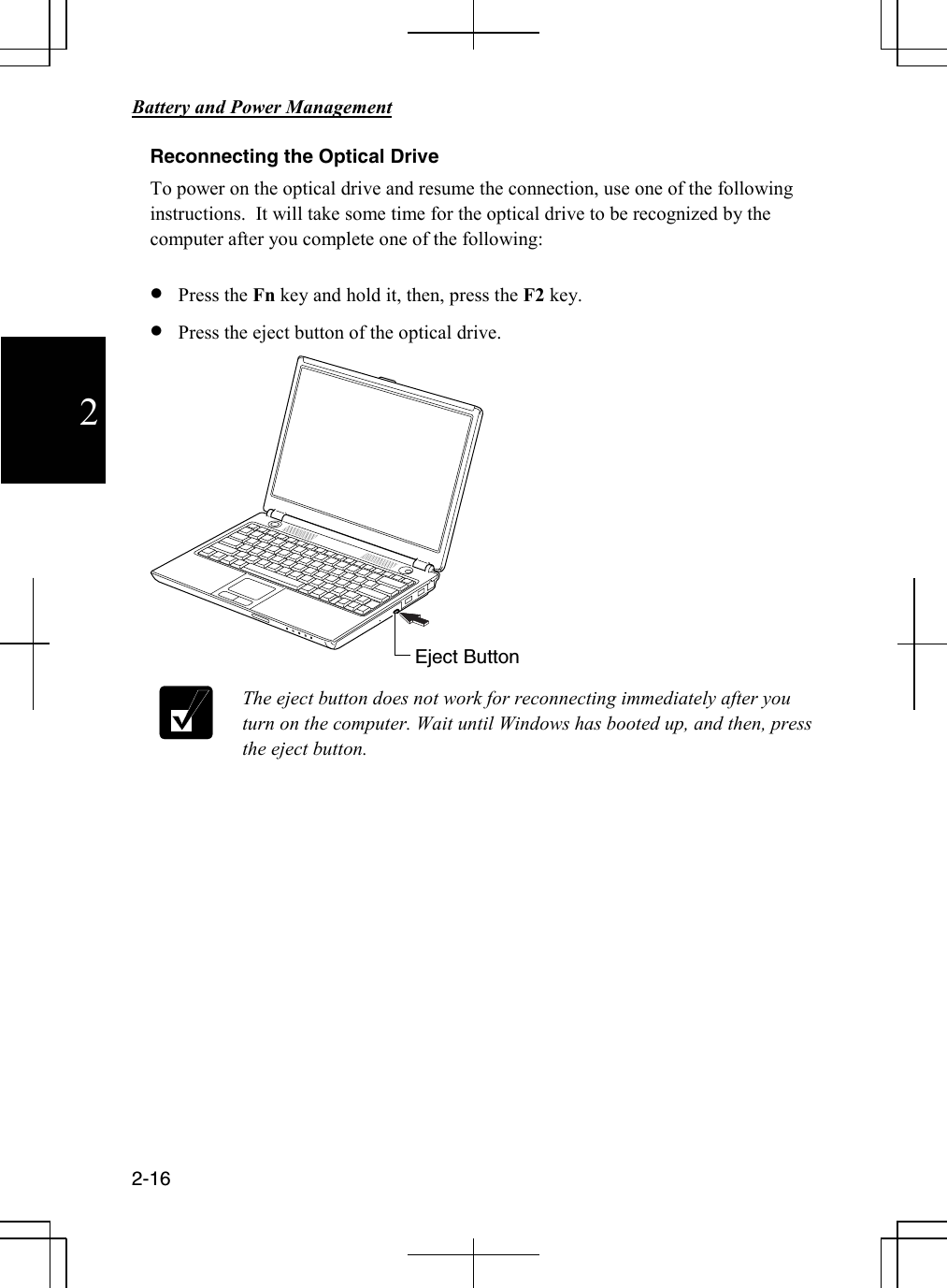      Battery and Power Management       2-16  2 Reconnecting the Optical Drive To power on the optical drive and resume the connection, use one of the following instructions.  It will take some time for the optical drive to be recognized by the computer after you complete one of the following:  • Press the Fn key and hold it, then, press the F2 key. • Press the eject button of the optical drive.    The eject button does not work for reconnecting immediately after you turn on the computer. Wait until Windows has booted up, and then, press the eject button.      Eject Button 