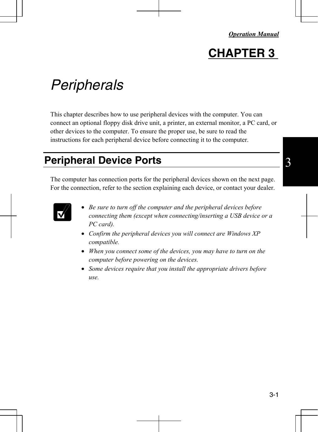   Operation Manual     3-1 3 CHAPTER 3    Peripherals  This chapter describes how to use peripheral devices with the computer. You can connect an optional floppy disk drive unit, a printer, an external monitor, a PC card, or other devices to the computer. To ensure the proper use, be sure to read the instructions for each peripheral device before connecting it to the computer.  Peripheral Device Ports  The computer has connection ports for the peripheral devices shown on the next page. For the connection, refer to the section explaining each device, or contact your dealer.    • Be sure to turn off the computer and the peripheral devices before connecting them (except when connecting/inserting a USB device or a PC card). • Confirm the peripheral devices you will connect are Windows XP compatible. • When you connect some of the devices, you may have to turn on the computer before powering on the devices. • Some devices require that you install the appropriate drivers before use.            