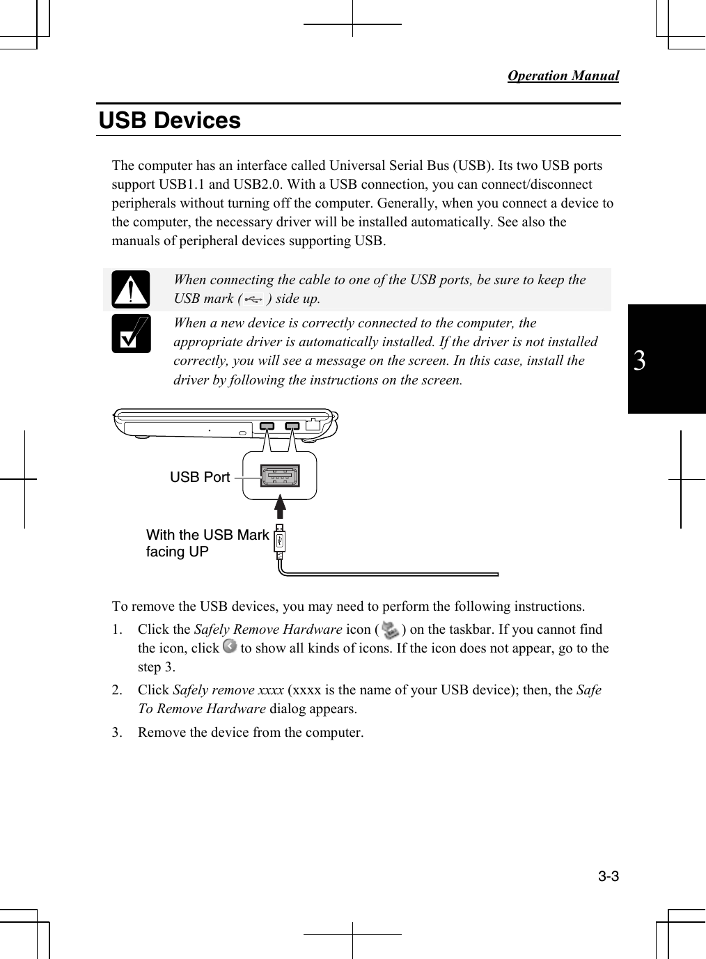   Operation Manual     3-3 3 USB Devices  The computer has an interface called Universal Serial Bus (USB). Its two USB ports support USB1.1 and USB2.0. With a USB connection, you can connect/disconnect peripherals without turning off the computer. Generally, when you connect a device to the computer, the necessary driver will be installed automatically. See also the manuals of peripheral devices supporting USB.   When connecting the cable to one of the USB ports, be sure to keep the USB mark (       ) side up.  When a new device is correctly connected to the computer, the appropriate driver is automatically installed. If the driver is not installed correctly, you will see a message on the screen. In this case, install the driver by following the instructions on the screen.    To remove the USB devices, you may need to perform the following instructions. 1. Click the Safely Remove Hardware icon (      ) on the taskbar. If you cannot find the icon, click   to show all kinds of icons. If the icon does not appear, go to the step 3.  2. Click Safely remove xxxx (xxxx is the name of your USB device); then, the Safe To Remove Hardware dialog appears. 3. Remove the device from the computer.     USB Port With the USB Mark facing UP 