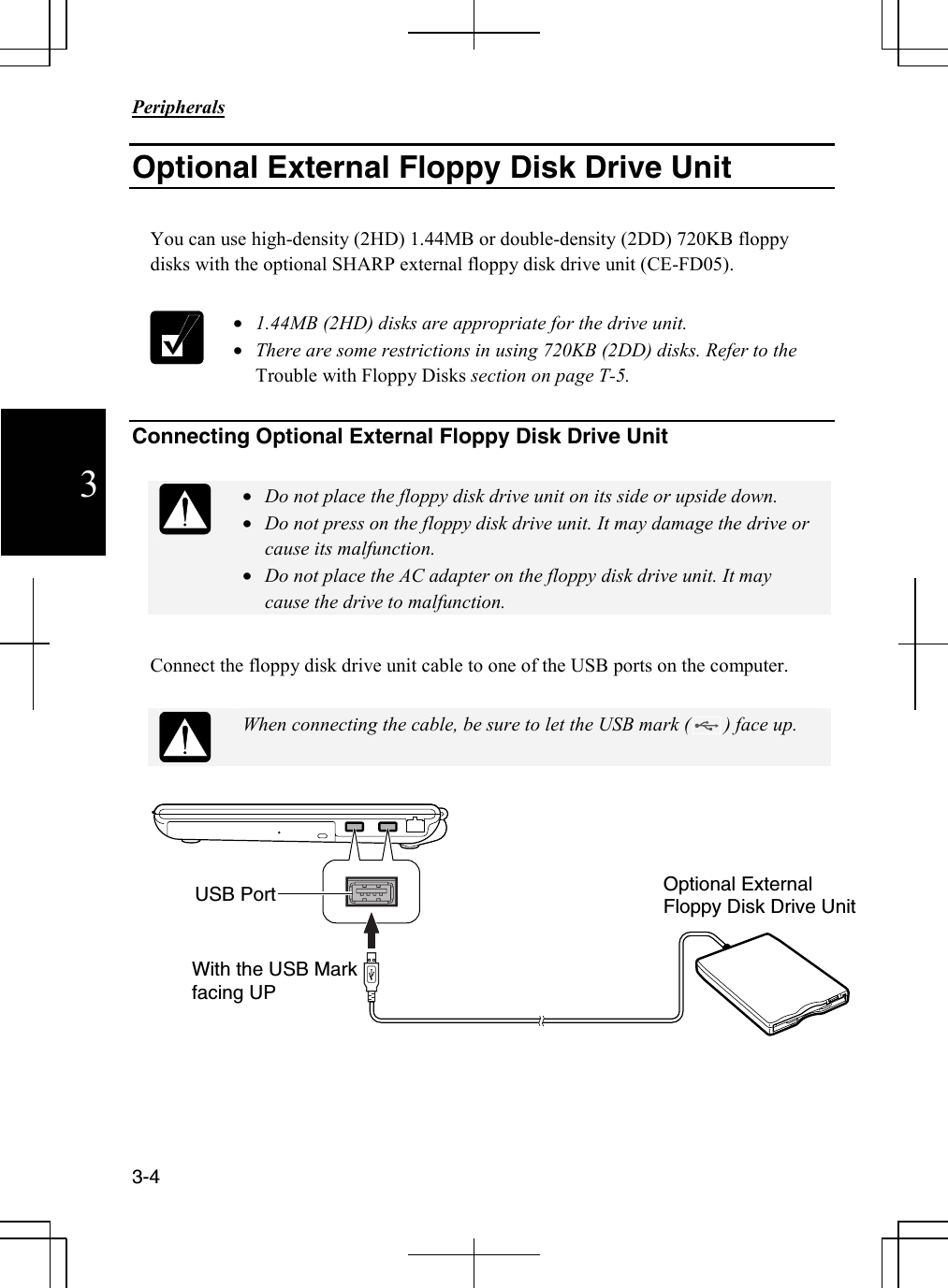                                                                            Peripherals  3-4 3 Optional External Floppy Disk Drive Unit  You can use high-density (2HD) 1.44MB or double-density (2DD) 720KB floppy disks with the optional SHARP external floppy disk drive unit (CE-FD05).   • 1.44MB (2HD) disks are appropriate for the drive unit. • There are some restrictions in using 720KB (2DD) disks. Refer to the Trouble with Floppy Disks section on page T-5.   Connecting Optional External Floppy Disk Drive Unit   • Do not place the floppy disk drive unit on its side or upside down. • Do not press on the floppy disk drive unit. It may damage the drive or cause its malfunction. • Do not place the AC adapter on the floppy disk drive unit. It may cause the drive to malfunction.  Connect the floppy disk drive unit cable to one of the USB ports on the computer.   When connecting the cable, be sure to let the USB mark (       ) face up.        USB Port  Optional External Floppy Disk Drive Unit With the USB Mark facing UP 