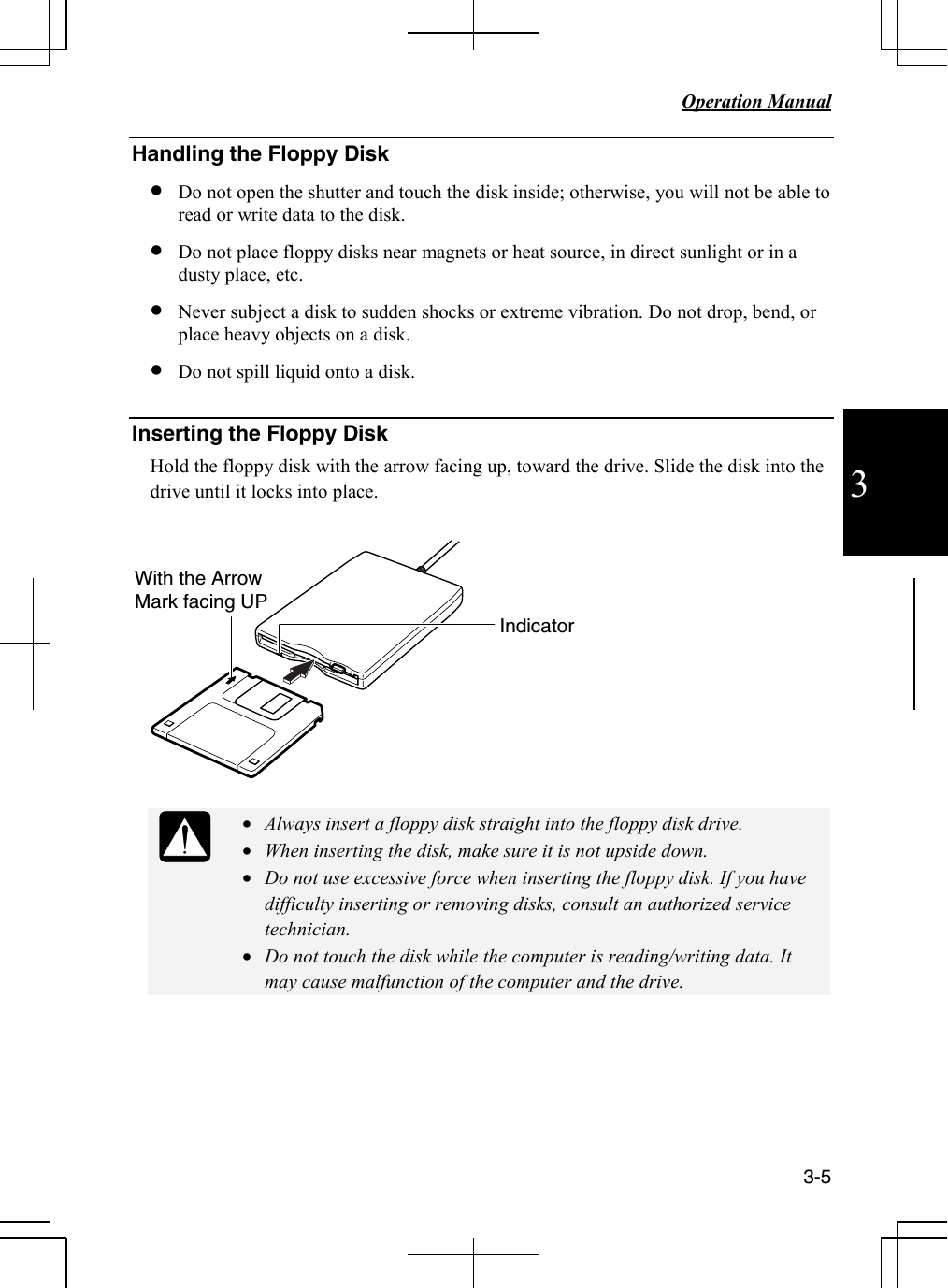   Operation Manual     3-5 3 Handling the Floppy Disk • Do not open the shutter and touch the disk inside; otherwise, you will not be able to read or write data to the disk. • Do not place floppy disks near magnets or heat source, in direct sunlight or in a dusty place, etc. • Never subject a disk to sudden shocks or extreme vibration. Do not drop, bend, or place heavy objects on a disk. • Do not spill liquid onto a disk.  Inserting the Floppy Disk Hold the floppy disk with the arrow facing up, toward the drive. Slide the disk into the drive until it locks into place.     • Always insert a floppy disk straight into the floppy disk drive. • When inserting the disk, make sure it is not upside down. • Do not use excessive force when inserting the floppy disk. If you have difficulty inserting or removing disks, consult an authorized service technician. • Do not touch the disk while the computer is reading/writing data. It may cause malfunction of the computer and the drive.      With the Arrow Mark facing UPIndicator 