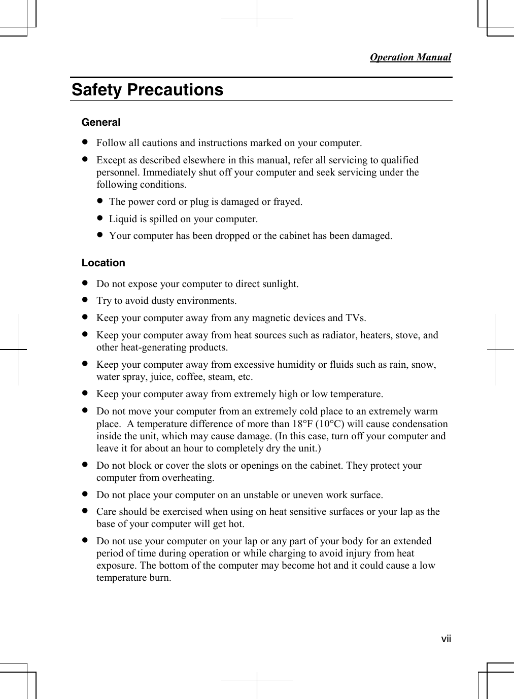           Operation Manual                                                                                                                         vii  Safety Precautions  General • Follow all cautions and instructions marked on your computer. • Except as described elsewhere in this manual, refer all servicing to qualified personnel. Immediately shut off your computer and seek servicing under the following conditions. • The power cord or plug is damaged or frayed. • Liquid is spilled on your computer. • Your computer has been dropped or the cabinet has been damaged.  Location • Do not expose your computer to direct sunlight. • Try to avoid dusty environments. • Keep your computer away from any magnetic devices and TVs. • Keep your computer away from heat sources such as radiator, heaters, stove, and other heat-generating products. • Keep your computer away from excessive humidity or fluids such as rain, snow, water spray, juice, coffee, steam, etc.  • Keep your computer away from extremely high or low temperature. • Do not move your computer from an extremely cold place to an extremely warm place.  A temperature difference of more than 18°F (10°C) will cause condensation inside the unit, which may cause damage. (In this case, turn off your computer and leave it for about an hour to completely dry the unit.) • Do not block or cover the slots or openings on the cabinet. They protect your computer from overheating. • Do not place your computer on an unstable or uneven work surface. • Care should be exercised when using on heat sensitive surfaces or your lap as the base of your computer will get hot. • Do not use your computer on your lap or any part of your body for an extended period of time during operation or while charging to avoid injury from heat exposure. The bottom of the computer may become hot and it could cause a low temperature burn.    