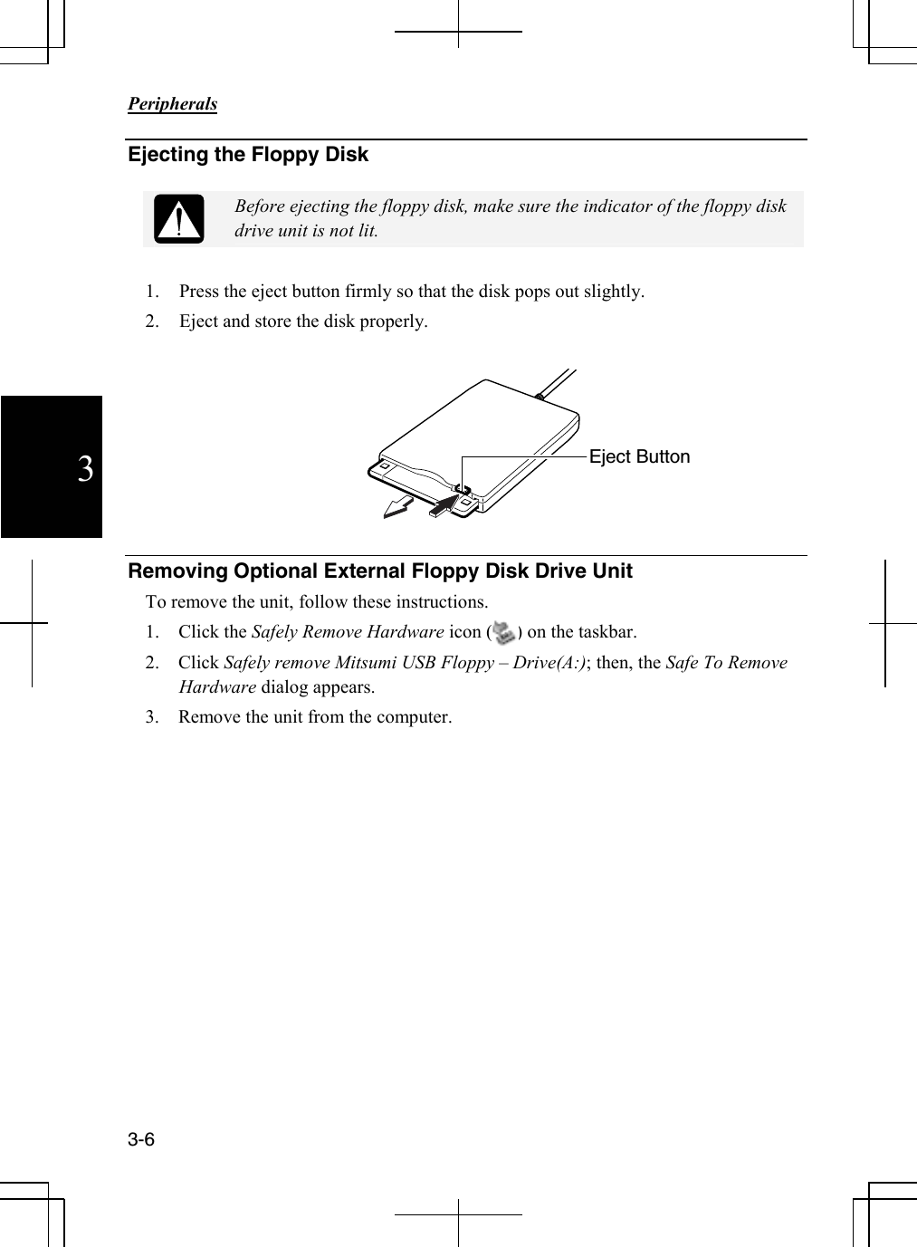                                                                            Peripherals  3-6 3 Ejecting the Floppy Disk   Before ejecting the floppy disk, make sure the indicator of the floppy disk drive unit is not lit.  1. Press the eject button firmly so that the disk pops out slightly.  2. Eject and store the disk properly.    Removing Optional External Floppy Disk Drive Unit To remove the unit, follow these instructions. 1.    Click the Safely Remove Hardware icon (     ) on the taskbar. 2.    Click Safely remove Mitsumi USB Floppy – Drive(A:); then, the Safe To Remove Hardware dialog appears. 3.    Remove the unit from the computer.  Eject Button 