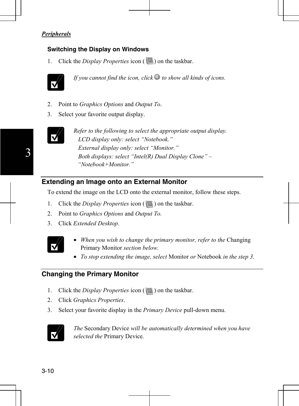                                                                            Peripherals  3-10 3 Switching the Display on Windows 1. Click the Display Properties icon (      ) on the taskbar.   If you cannot find the icon, click   to show all kinds of icons.     2. Point to Graphics Options and Output To. 3. Select your favorite output display.   Refer to the following to select the appropriate output display.    LCD display only: select “Notebook.”    External display only: select “Monitor.”     Both displays: select “Intel(R) Dual Display Clone” – “Notebook+Monitor.”   Extending an Image onto an External Monitor To extend the image on the LCD onto the external monitor, follow these steps. 1. Click the Display Properties icon (      ) on the taskbar. 2. Point to Graphics Options and Output To. 3. Click Extended Desktop.   • When you wish to change the primary monitor, refer to the Changing Primary Monitor section below. • To stop extending the image, select Monitor or Notebook in the step 3.  Changing the Primary Monitor  1. Click the Display Properties icon (      ) on the taskbar. 2. Click Graphics Properties. 3. Select your favorite display in the Primary Device pull-down menu.   The Secondary Device will be automatically determined when you have selected the Primary Device.   