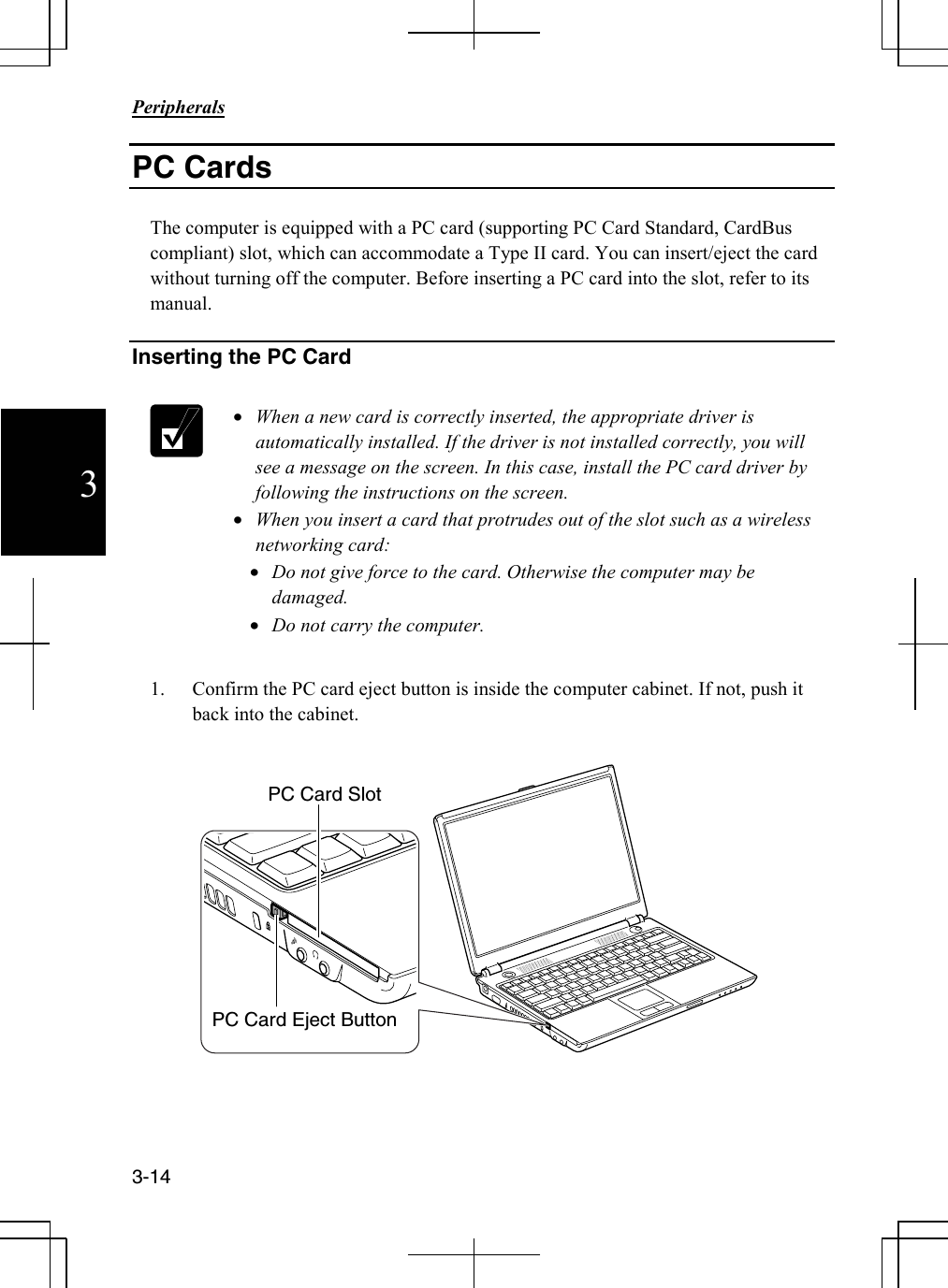                                                                            Peripherals  3-14 3 PC Cards  The computer is equipped with a PC card (supporting PC Card Standard, CardBus compliant) slot, which can accommodate a Type II card. You can insert/eject the card without turning off the computer. Before inserting a PC card into the slot, refer to its manual.  Inserting the PC Card   • When a new card is correctly inserted, the appropriate driver is automatically installed. If the driver is not installed correctly, you will see a message on the screen. In this case, install the PC card driver by following the instructions on the screen. • When you insert a card that protrudes out of the slot such as a wireless networking card: • Do not give force to the card. Otherwise the computer may be damaged. • Do not carry the computer.  1. Confirm the PC card eject button is inside the computer cabinet. If not, push it back into the cabinet.      PC Card Slot PC Card Eject Button 