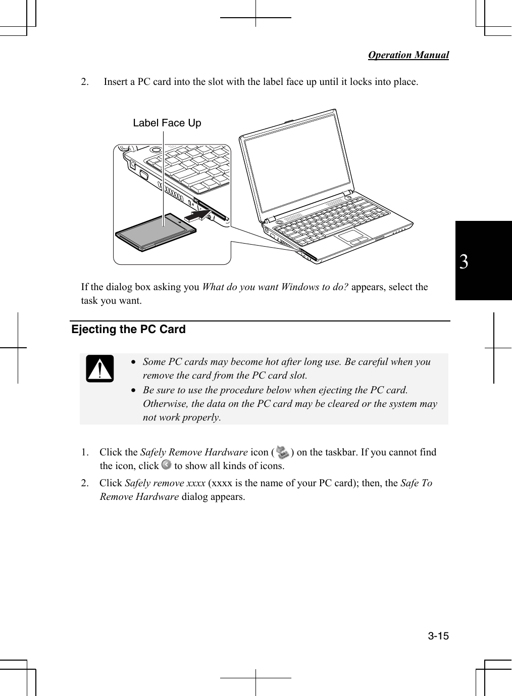   Operation Manual     3-15 3 2. Insert a PC card into the slot with the label face up until it locks into place.    If the dialog box asking you What do you want Windows to do? appears, select the task you want.  Ejecting the PC Card   • Some PC cards may become hot after long use. Be careful when you remove the card from the PC card slot. • Be sure to use the procedure below when ejecting the PC card. Otherwise, the data on the PC card may be cleared or the system may not work properly.  1.    Click the Safely Remove Hardware icon (      ) on the taskbar. If you cannot find the icon, click   to show all kinds of icons.  2.    Click Safely remove xxxx (xxxx is the name of your PC card); then, the Safe To Remove Hardware dialog appears.       Label Face Up 
