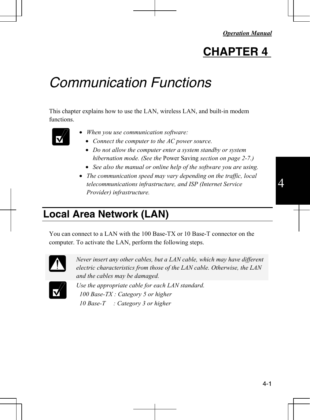   Operation Manual          4-1 4 CHAPTER 4    Communication Functions  This chapter explains how to use the LAN, wireless LAN, and built-in modem functions.   • When you use communication software: • Connect the computer to the AC power source. • Do not allow the computer enter a system standby or system hibernation mode. (See the Power Saving section on page 2-7.) • See also the manual or online help of the software you are using. • The communication speed may vary depending on the traffic, local telecommunications infrastructure, and ISP (Internet Service Provider) infrastructure.  Local Area Network (LAN)  You can connect to a LAN with the 100 Base-TX or 10 Base-T connector on the computer. To activate the LAN, perform the following steps.   Never insert any other cables, but a LAN cable, which may have different electric characteristics from those of the LAN cable. Otherwise, the LAN and the cables may be damaged.  Use the appropriate cable for each LAN standard.   100 Base-TX : Category 5 or higher   10 Base-T     : Category 3 or higher          
