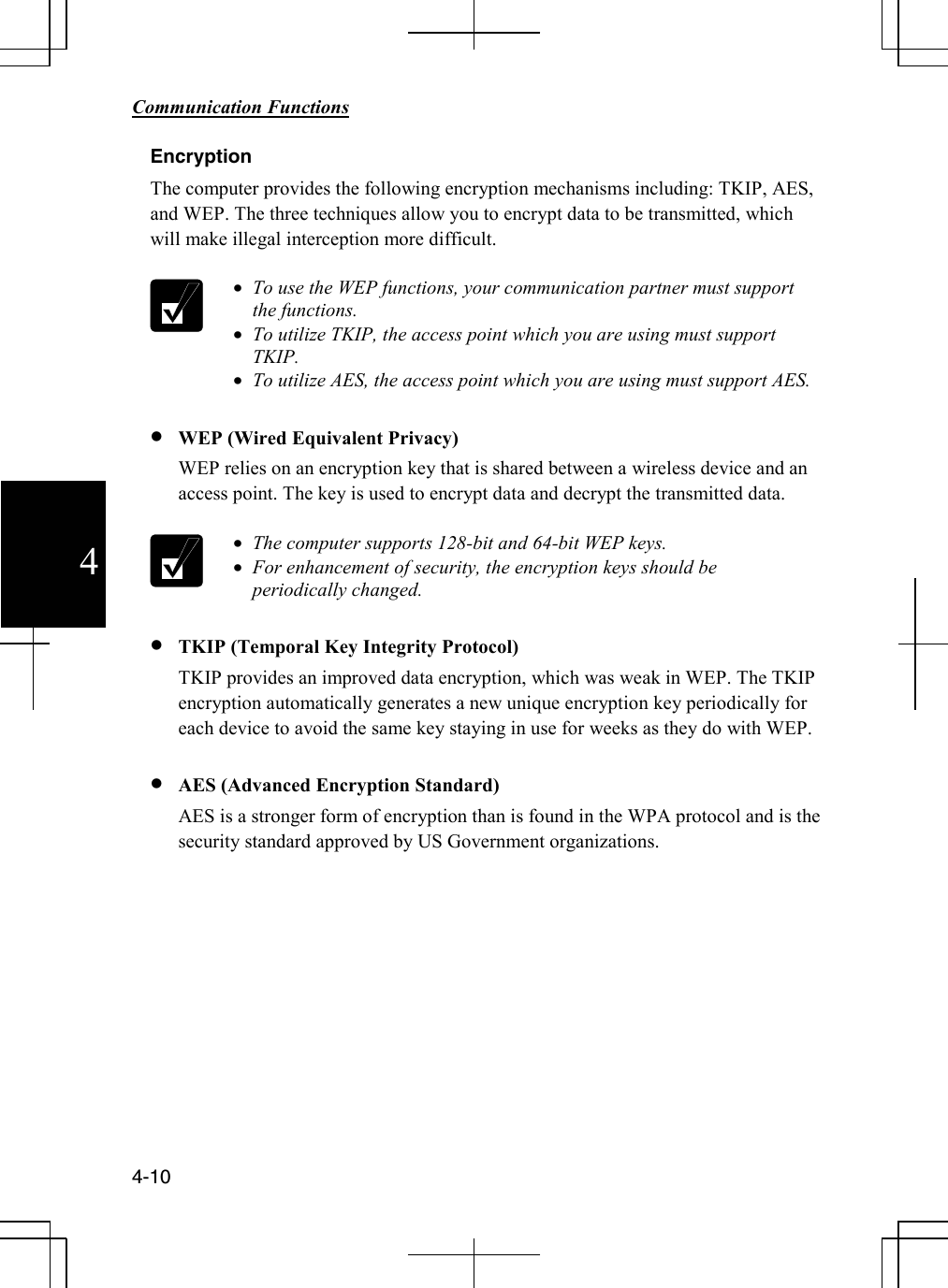        Communication Functions  4-10 4 Encryption The computer provides the following encryption mechanisms including: TKIP, AES, and WEP. The three techniques allow you to encrypt data to be transmitted, which will make illegal interception more difficult.   • To use the WEP functions, your communication partner must support the functions. • To utilize TKIP, the access point which you are using must support TKIP. • To utilize AES, the access point which you are using must support AES.  • WEP (Wired Equivalent Privacy) WEP relies on an encryption key that is shared between a wireless device and an access point. The key is used to encrypt data and decrypt the transmitted data.   • The computer supports 128-bit and 64-bit WEP keys. • For enhancement of security, the encryption keys should be periodically changed.  • TKIP (Temporal Key Integrity Protocol) TKIP provides an improved data encryption, which was weak in WEP. The TKIP encryption automatically generates a new unique encryption key periodically for each device to avoid the same key staying in use for weeks as they do with WEP.   • AES (Advanced Encryption Standard) AES is a stronger form of encryption than is found in the WPA protocol and is the security standard approved by US Government organizations.            