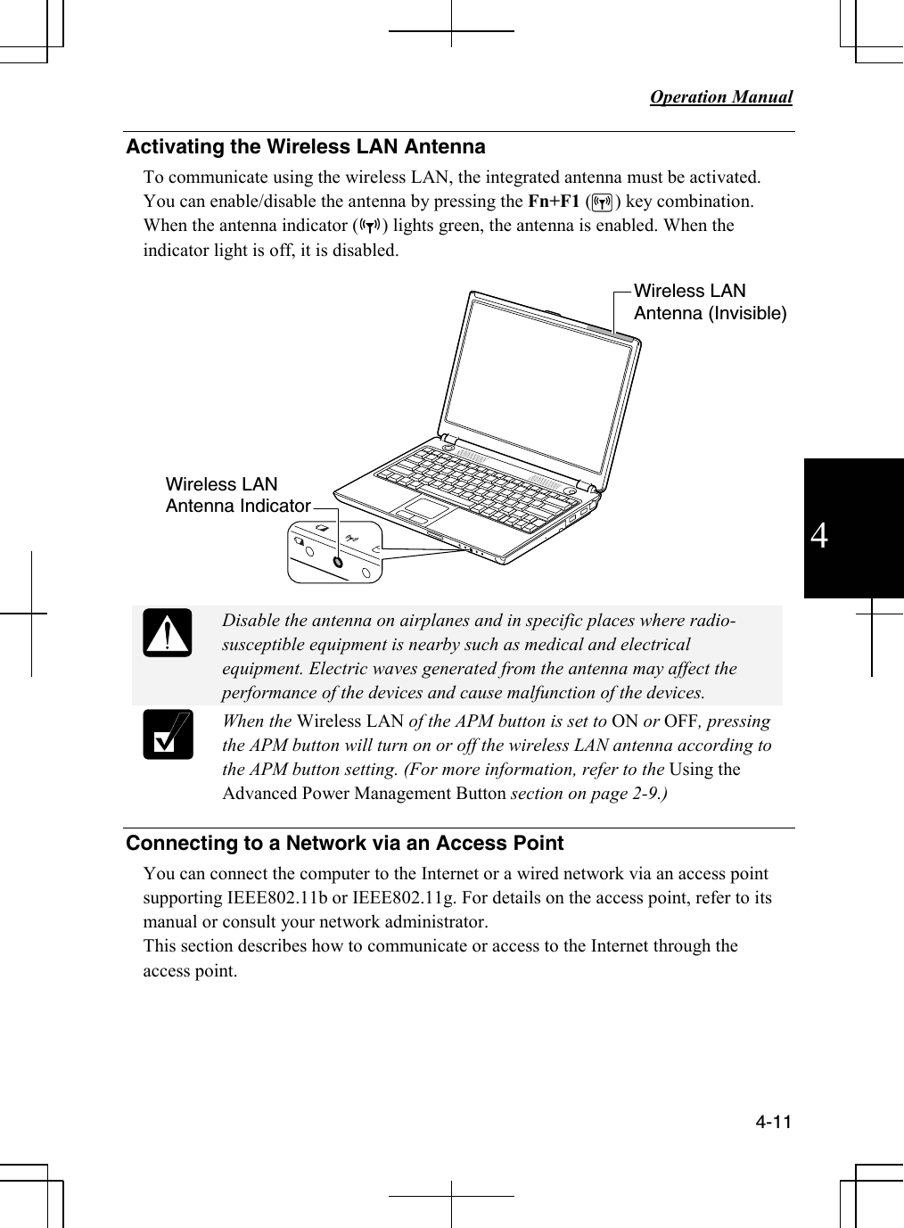   Operation Manual          4-11 4 Activating the Wireless LAN Antenna To communicate using the wireless LAN, the integrated antenna must be activated. You can enable/disable the antenna by pressing the Fn+F1 (     ) key combination. When the antenna indicator (     ) lights green, the antenna is enabled. When the indicator light is off, it is disabled.     Disable the antenna on airplanes and in specific places where radio-susceptible equipment is nearby such as medical and electrical equipment. Electric waves generated from the antenna may affect the performance of the devices and cause malfunction of the devices.   When the Wireless LAN of the APM button is set to ON or OFF, pressing the APM button will turn on or off the wireless LAN antenna according to the APM button setting. (For more information, refer to the Using the Advanced Power Management Button section on page 2-9.)  Connecting to a Network via an Access Point You can connect the computer to the Internet or a wired network via an access point supporting IEEE802.11b or IEEE802.11g. For details on the access point, refer to its manual or consult your network administrator.  This section describes how to communicate or access to the Internet through the access point.      Wireless LAN Antenna Indicator Wireless LAN Antenna (Invisible) 