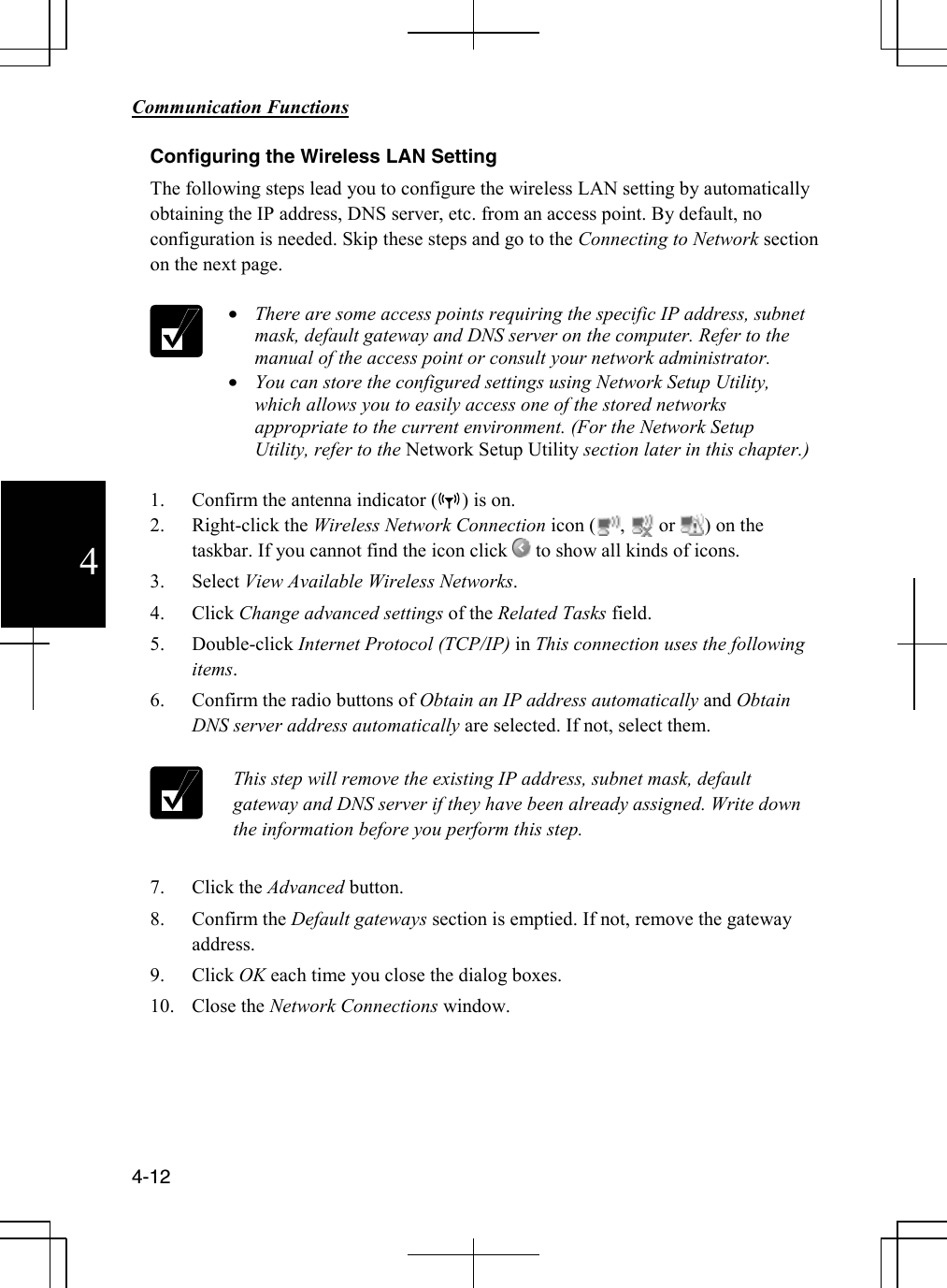        Communication Functions  4-12 4 Configuring the Wireless LAN Setting The following steps lead you to configure the wireless LAN setting by automatically obtaining the IP address, DNS server, etc. from an access point. By default, no configuration is needed. Skip these steps and go to the Connecting to Network section on the next page.   • There are some access points requiring the specific IP address, subnet mask, default gateway and DNS server on the computer. Refer to the manual of the access point or consult your network administrator. • You can store the configured settings using Network Setup Utility, which allows you to easily access one of the stored networks appropriate to the current environment. (For the Network Setup Utility, refer to the Network Setup Utility section later in this chapter.)  1. Confirm the antenna indicator (     ) is on. 2. Right-click the Wireless Network Connection icon (     ,       or      ) on the taskbar. If you cannot find the icon click   to show all kinds of icons. 3. Select View Available Wireless Networks. 4. Click Change advanced settings of the Related Tasks field. 5. Double-click Internet Protocol (TCP/IP) in This connection uses the following items. 6. Confirm the radio buttons of Obtain an IP address automatically and Obtain DNS server address automatically are selected. If not, select them.    This step will remove the existing IP address, subnet mask, default gateway and DNS server if they have been already assigned. Write down the information before you perform this step.    7. Click the Advanced button. 8. Confirm the Default gateways section is emptied. If not, remove the gateway address. 9. Click OK each time you close the dialog boxes. 10. Close the Network Connections window.     