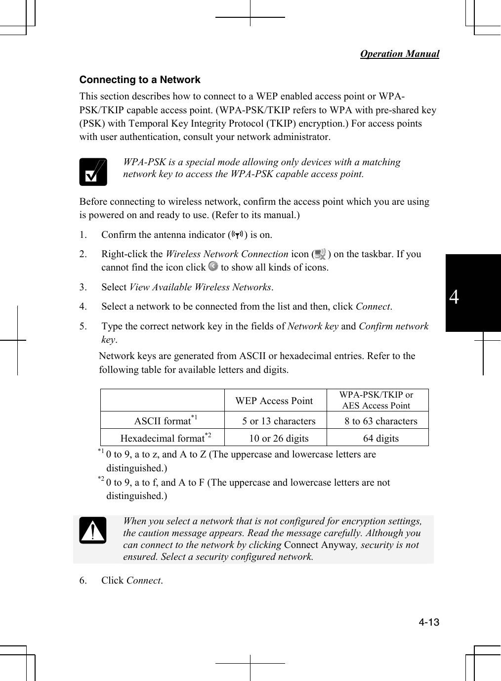   Operation Manual          4-13 4 Connecting to a Network This section describes how to connect to a WEP enabled access point or WPA-PSK/TKIP capable access point. (WPA-PSK/TKIP refers to WPA with pre-shared key (PSK) with Temporal Key Integrity Protocol (TKIP) encryption.) For access points with user authentication, consult your network administrator.   WPA-PSK is a special mode allowing only devices with a matching network key to access the WPA-PSK capable access point.   Before connecting to wireless network, confirm the access point which you are using is powered on and ready to use. (Refer to its manual.) 1. Confirm the antenna indicator (     ) is on. 2. Right-click the Wireless Network Connection icon (     ) on the taskbar. If you cannot find the icon click   to show all kinds of icons. 3. Select View Available Wireless Networks. 4. Select a network to be connected from the list and then, click Connect. 5. Type the correct network key in the fields of Network key and Confirm network key. Network keys are generated from ASCII or hexadecimal entries. Refer to the following table for available letters and digits.   WEP Access Point  WPA-PSK/TKIP or AES Access Point ASCII format*1  5 or 13 characters  8 to 63 characters Hexadecimal format*2   10 or 26 digits  64 digits *1 0 to 9, a to z, and A to Z (The uppercase and lowercase letters are distinguished.) *2 0 to 9, a to f, and A to F (The uppercase and lowercase letters are not distinguished.)   When you select a network that is not configured for encryption settings, the caution message appears. Read the message carefully. Although you can connect to the network by clicking Connect Anyway, security is not ensured. Select a security configured network. 6. Click Connect. 