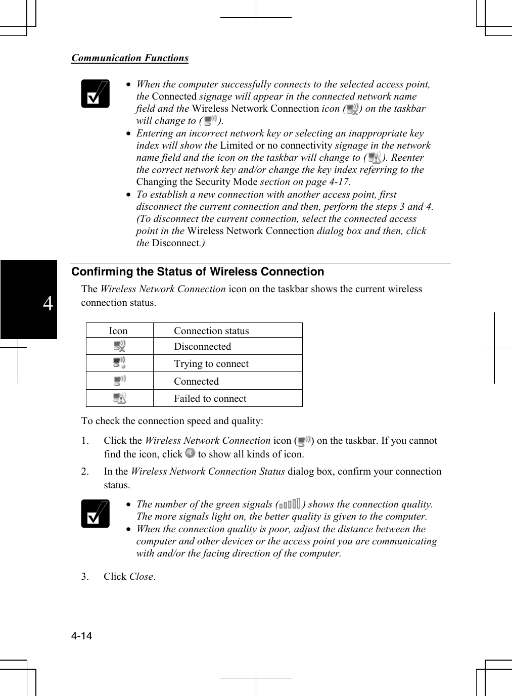        Communication Functions  4-14 4  • When the computer successfully connects to the selected access point, the Connected signage will appear in the connected network name field and the Wireless Network Connection icon (     ) on the taskbar will change to (      ). • Entering an incorrect network key or selecting an inappropriate key index will show the Limited or no connectivity signage in the network name field and the icon on the taskbar will change to (      ). Reenter the correct network key and/or change the key index referring to the Changing the Security Mode section on page 4-17. • To establish a new connection with another access point, first disconnect the current connection and then, perform the steps 3 and 4. (To disconnect the current connection, select the connected access point in the Wireless Network Connection dialog box and then, click the Disconnect.)  Confirming the Status of Wireless Connection  The Wireless Network Connection icon on the taskbar shows the current wireless connection status.  Icon Connection status  Disconnected  Trying to connect  Connected  Failed to connect  To check the connection speed and quality: 1. Click the Wireless Network Connection icon (     ) on the taskbar. If you cannot find the icon, click   to show all kinds of icon.  2. In the Wireless Network Connection Status dialog box, confirm your connection status.  • The number of the green signals (         ) shows the connection quality. The more signals light on, the better quality is given to the computer. • When the connection quality is poor, adjust the distance between the computer and other devices or the access point you are communicating with and/or the facing direction of the computer. 3. Click Close.    