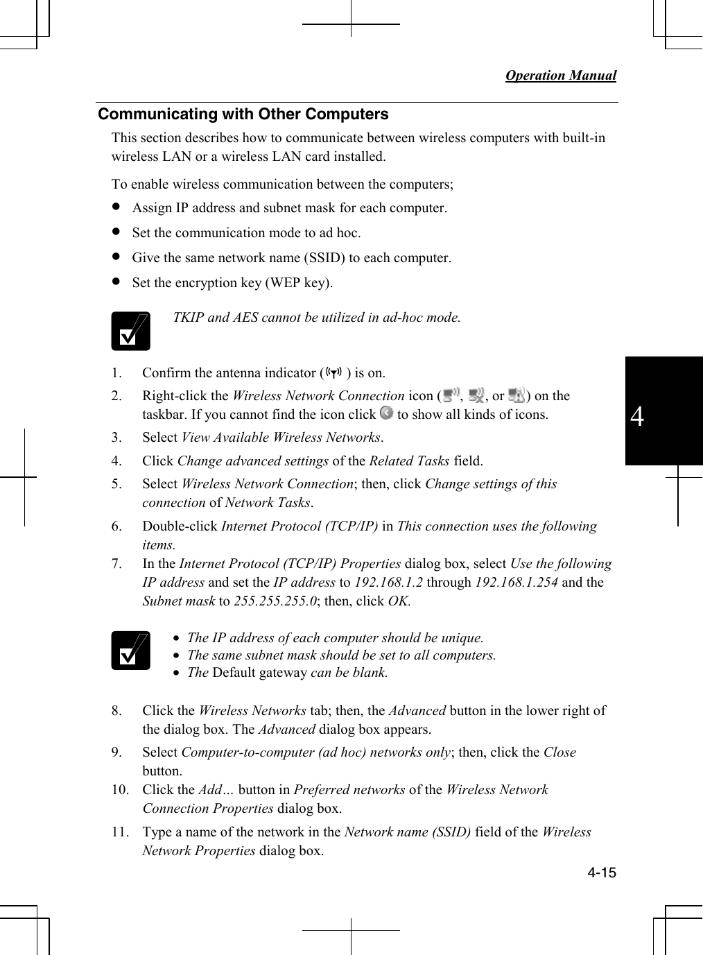   Operation Manual          4-15 4 Communicating with Other Computers  This section describes how to communicate between wireless computers with built-in wireless LAN or a wireless LAN card installed. To enable wireless communication between the computers; • Assign IP address and subnet mask for each computer. • Set the communication mode to ad hoc. • Give the same network name (SSID) to each computer. • Set the encryption key (WEP key).   TKIP and AES cannot be utilized in ad-hoc mode. 1. Confirm the antenna indicator (      ) is on. 2. Right-click the Wireless Network Connection icon (     ,      , or      ) on the taskbar. If you cannot find the icon click   to show all kinds of icons. 3. Select View Available Wireless Networks. 4. Click Change advanced settings of the Related Tasks field. 5. Select Wireless Network Connection; then, click Change settings of this connection of Network Tasks. 6. Double-click Internet Protocol (TCP/IP) in This connection uses the following items. 7. In the Internet Protocol (TCP/IP) Properties dialog box, select Use the following IP address and set the IP address to 192.168.1.2 through 192.168.1.254 and the Subnet mask to 255.255.255.0; then, click OK.   • The IP address of each computer should be unique. • The same subnet mask should be set to all computers. • The Default gateway can be blank.  8. Click the Wireless Networks tab; then, the Advanced button in the lower right of the dialog box. The Advanced dialog box appears. 9. Select Computer-to-computer (ad hoc) networks only; then, click the Close button. 10. Click the Add… button in Preferred networks of the Wireless Network Connection Properties dialog box. 11. Type a name of the network in the Network name (SSID) field of the Wireless Network Properties dialog box. 