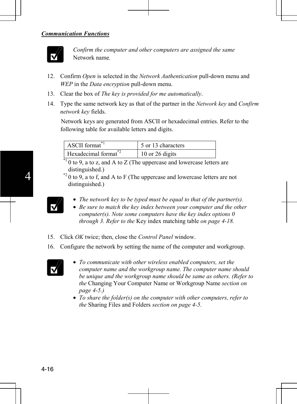        Communication Functions  4-16 4  Confirm the computer and other computers are assigned the same Network name.  12. Confirm Open is selected in the Network Authentication pull-down menu and WEP in the Data encryption pull-down menu. 13. Clear the box of The key is provided for me automatically. 14. Type the same network key as that of the partner in the Network key and Confirm network key fields.          Network keys are generated from ASCII or hexadecimal entries. Refer to the following table for available letters and digits.  ASCII format*1  5 or 13 characters Hexadecimal format*2  10 or 26 digits                       *1 0 to 9, a to z, and A to Z (The uppercase and lowercase letters are distinguished.)                       *2 0 to 9, a to f, and A to F (The uppercase and lowercase letters are not distinguished.)                • The network key to be typed must be equal to that of the partner(s). • Be sure to match the key index between your computer and the other computer(s). Note some computers have the key index options 0 through 3. Refer to the Key index matching table on page 4-18.  15. Click OK twice; then, close the Control Panel window. 16. Configure the network by setting the name of the computer and workgroup.   • To communicate with other wireless enabled computers, set the computer name and the workgroup name. The computer name should be unique and the workgroup name should be same as others. (Refer to the Changing Your Computer Name or Workgroup Name section on page 4-5.) • To share the folder(s) on the computer with other computers, refer to the Sharing Files and Folders section on page 4-5.       