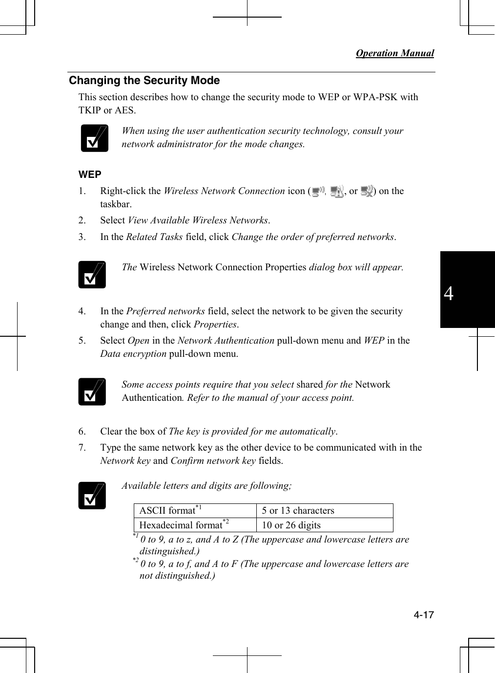   Operation Manual          4-17 4 Changing the Security Mode This section describes how to change the security mode to WEP or WPA-PSK with TKIP or AES.    When using the user authentication security technology, consult your network administrator for the mode changes.    WEP 1. Right-click the Wireless Network Connection icon (     ,       , or      ) on the taskbar.  2. Select View Available Wireless Networks. 3. In the Related Tasks field, click Change the order of preferred networks.   The Wireless Network Connection Properties dialog box will appear.    4. In the Preferred networks field, select the network to be given the security change and then, click Properties. 5. Select Open in the Network Authentication pull-down menu and WEP in the Data encryption pull-down menu.   Some access points require that you select shared for the Network Authentication. Refer to the manual of your access point.    6. Clear the box of The key is provided for me automatically. 7. Type the same network key as the other device to be communicated with in the Network key and Confirm network key fields.   Available letters and digits are following;  ASCII format*1  5 or 13 characters Hexadecimal format*2  10 or 26 digits           *1 0 to 9, a to z, and A to Z (The uppercase and lowercase letters are distinguished.)           *2 0 to 9, a to f, and A to F (The uppercase and lowercase letters are not distinguished.)  