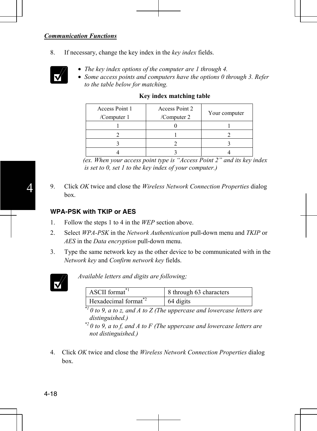        Communication Functions  4-18 4 8. If necessary, change the key index in the key index fields.   • The key index options of the computer are 1 through 4.  • Some access points and computers have the options 0 through 3. Refer to the table below for matching. Key index matching table Access Point 1 /Computer 1 Access Point 2 /Computer 2  Your computer 1 0 1 2 1 2 3 2 3 4 3 4    (ex. When your access point type is “Access Point 2” and its key index is set to 0, set 1 to the key index of your computer.)  9. Click OK twice and close the Wireless Network Connection Properties dialog box.  WPA-PSK with TKIP or AES 1. Follow the steps 1 to 4 in the WEP section above. 2. Select WPA-PSK in the Network Authentication pull-down menu and TKIP or AES in the Data encryption pull-down menu. 3. Type the same network key as the other device to be communicated with in the Network key and Confirm network key fields.   Available letters and digits are following;  ASCII format*1  8 through 63 characters Hexadecimal format*2 64 digits           *1 0 to 9, a to z, and A to Z (The uppercase and lowercase letters are distinguished.)           *2 0 to 9, a to f, and A to F (The uppercase and lowercase letters are not distinguished.)  4. Click OK twice and close the Wireless Network Connection Properties dialog box.   