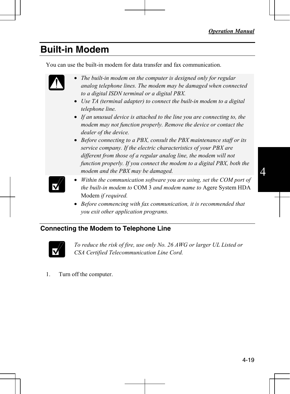   Operation Manual          4-19 4 Built-in Modem   You can use the built-in modem for data transfer and fax communication.   • The built-in modem on the computer is designed only for regular analog telephone lines. The modem may be damaged when connected to a digital ISDN terminal or a digital PBX. • Use TA (terminal adapter) to connect the built-in modem to a digital telephone line. • If an unusual device is attached to the line you are connecting to, the modem may not function properly. Remove the device or contact the dealer of the device. • Before connecting to a PBX, consult the PBX maintenance staff or its service company. If the electric characteristics of your PBX are different from those of a regular analog line, the modem will not function properly. If you connect the modem to a digital PBX, both the modem and the PBX may be damaged.   • Within the communication software you are using, set the COM port of the built-in modem to COM 3 and modem name to Agere System HDA Modem if required. • Before commencing with fax communication, it is recommended that you exit other application programs.  Connecting the Modem to Telephone Line   To reduce the risk of fire, use only No. 26 AWG or larger UL Listed or CSA Certified Telecommunication Line Cord.  1. Turn off the computer.        