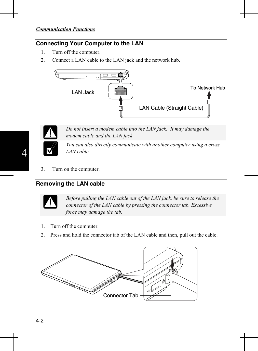        Communication Functions  4-2 4 Connecting Your Computer to the LAN 1. Turn off the computer.  2. Connect a LAN cable to the LAN jack and the network hub.      Do not insert a modem cable into the LAN jack.  It may damage the modem cable and the LAN jack.  You can also directly communicate with another computer using a cross LAN cable.  3. Turn on the computer.  Removing the LAN cable   Before pulling the LAN cable out of the LAN jack, be sure to release the connector of the LAN cable by pressing the connector tab. Excessive force may damage the tab.  1. Turn off the computer. 2. Press and hold the connector tab of the LAN cable and then, pull out the cable.    LAN Jack  To Network Hub LAN Cable (Straight Cable) Connector Tab 