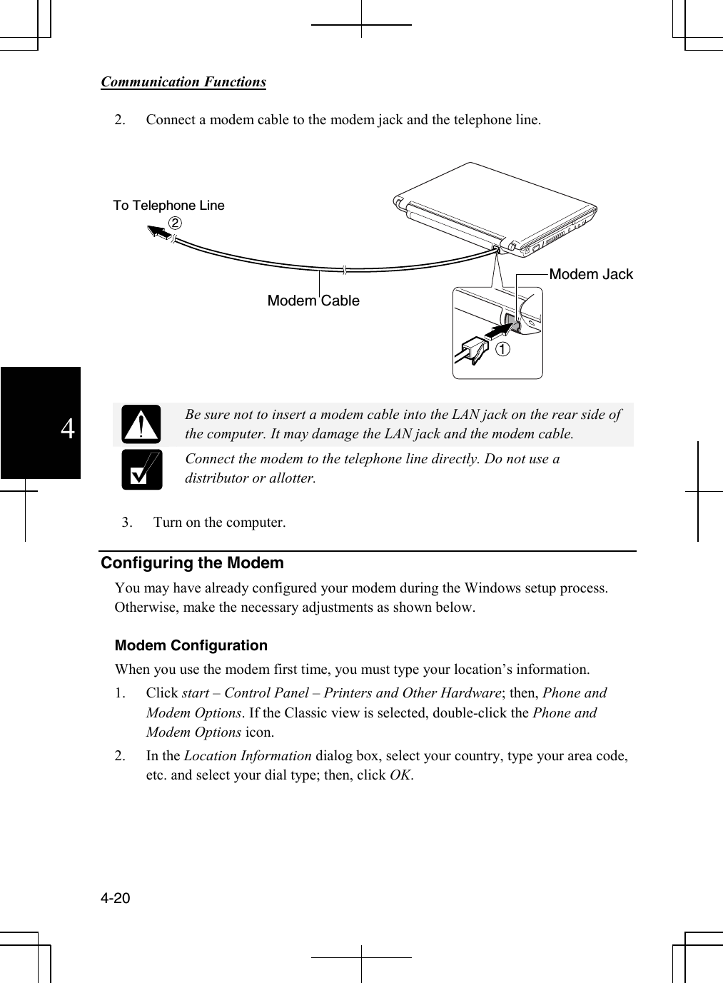        Communication Functions  4-20 4 2. Connect a modem cable to the modem jack and the telephone line.     Be sure not to insert a modem cable into the LAN jack on the rear side of the computer. It may damage the LAN jack and the modem cable.  Connect the modem to the telephone line directly. Do not use a distributor or allotter.      3. Turn on the computer.   Configuring the Modem You may have already configured your modem during the Windows setup process. Otherwise, make the necessary adjustments as shown below.  Modem Configuration When you use the modem first time, you must type your location’s information. 1. Click start – Control Panel – Printers and Other Hardware; then, Phone and Modem Options. If the Classic view is selected, double-click the Phone and Modem Options icon. 2. In the Location Information dialog box, select your country, type your area code, etc. and select your dial type; then, click OK.     Modem CableTo Telephone Line Modem Jack 