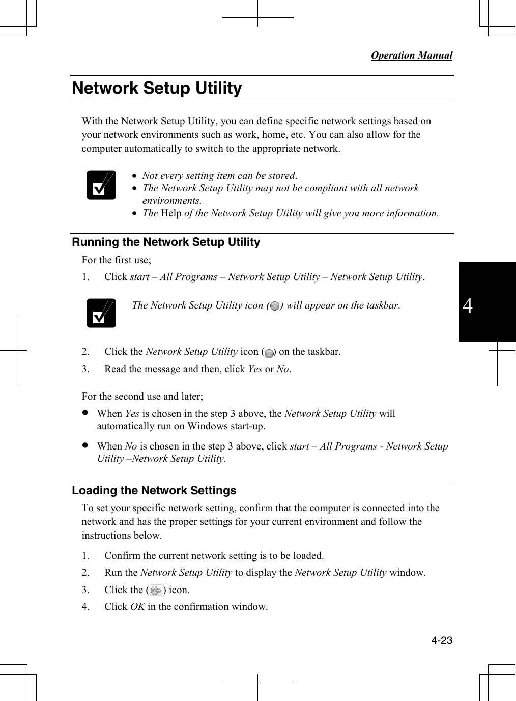   Operation Manual          4-23 4 Network Setup Utility  With the Network Setup Utility, you can define specific network settings based on your network environments such as work, home, etc. You can also allow for the computer automatically to switch to the appropriate network.   • Not every setting item can be stored.  • The Network Setup Utility may not be compliant with all network environments.  • The Help of the Network Setup Utility will give you more information.  Running the Network Setup Utility For the first use; 1. Click start – All Programs – Network Setup Utility – Network Setup Utility.   The Network Setup Utility icon (    ) will appear on the taskbar.  2. Click the Network Setup Utility icon (   ) on the taskbar. 3. Read the message and then, click Yes or No.  For the second use and later; • When Yes is chosen in the step 3 above, the Network Setup Utility will automatically run on Windows start-up. • When No is chosen in the step 3 above, click start – All Programs - Network Setup Utility –Network Setup Utility.  Loading the Network Settings To set your specific network setting, confirm that the computer is connected into the network and has the proper settings for your current environment and follow the instructions below. 1. Confirm the current network setting is to be loaded. 2. Run the Network Setup Utility to display the Network Setup Utility window. 3. Click the (     ) icon.  4. Click OK in the confirmation window. 