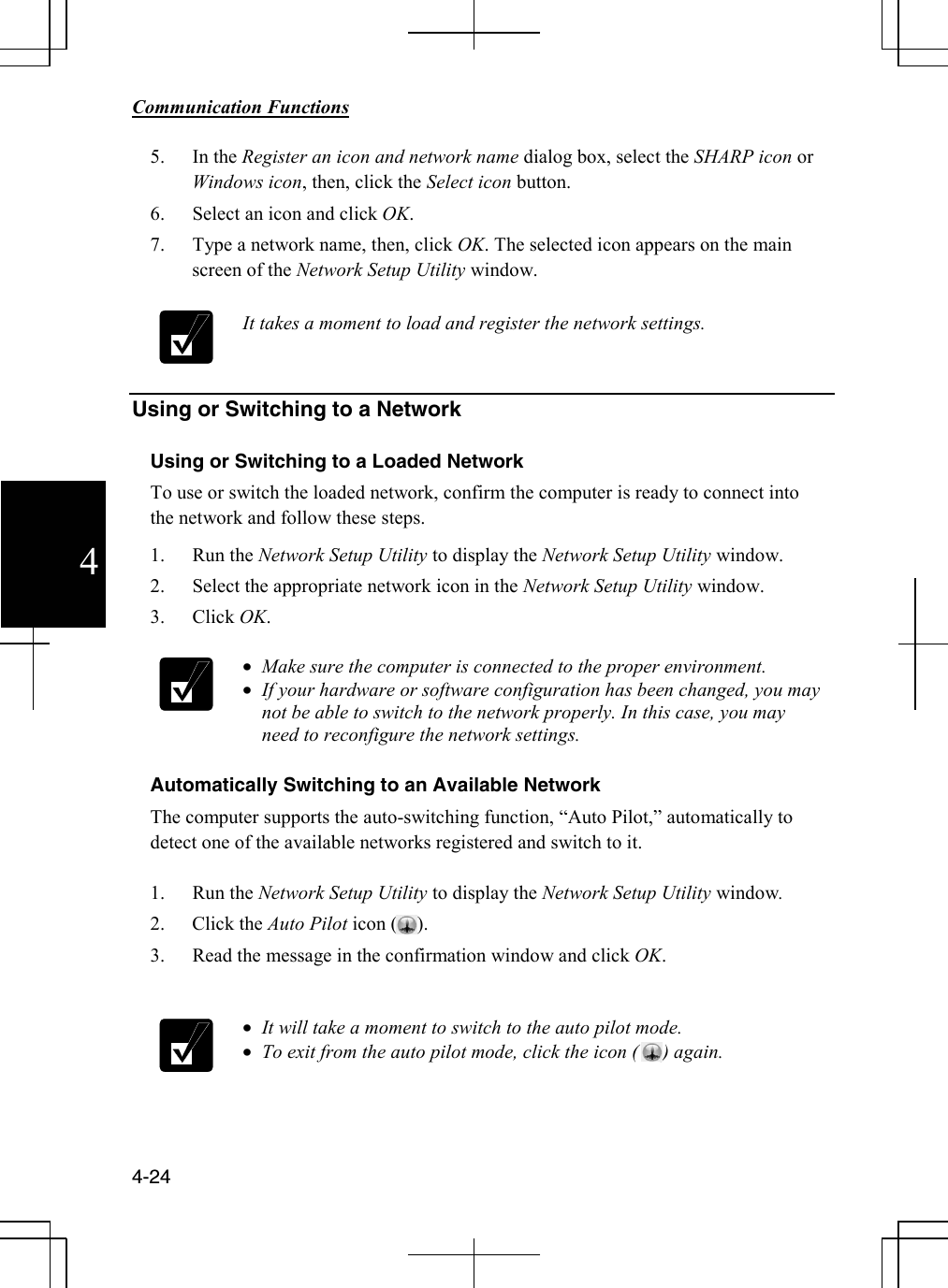        Communication Functions  4-24 4 5. In the Register an icon and network name dialog box, select the SHARP icon or Windows icon, then, click the Select icon button. 6. Select an icon and click OK.  7. Type a network name, then, click OK. The selected icon appears on the main screen of the Network Setup Utility window.    It takes a moment to load and register the network settings.     Using or Switching to a Network  Using or Switching to a Loaded Network To use or switch the loaded network, confirm the computer is ready to connect into the network and follow these steps.  1. Run the Network Setup Utility to display the Network Setup Utility window. 2. Select the appropriate network icon in the Network Setup Utility window. 3. Click OK.   • Make sure the computer is connected to the proper environment. • If your hardware or software configuration has been changed, you may not be able to switch to the network properly. In this case, you may need to reconfigure the network settings.  Automatically Switching to an Available Network The computer supports the auto-switching function, “Auto Pilot,” automatically to detect one of the available networks registered and switch to it.  1. Run the Network Setup Utility to display the Network Setup Utility window. 2. Click the Auto Pilot icon (    ). 3. Read the message in the confirmation window and click OK.   • It will take a moment to switch to the auto pilot mode. • To exit from the auto pilot mode, click the icon (     ) again.  