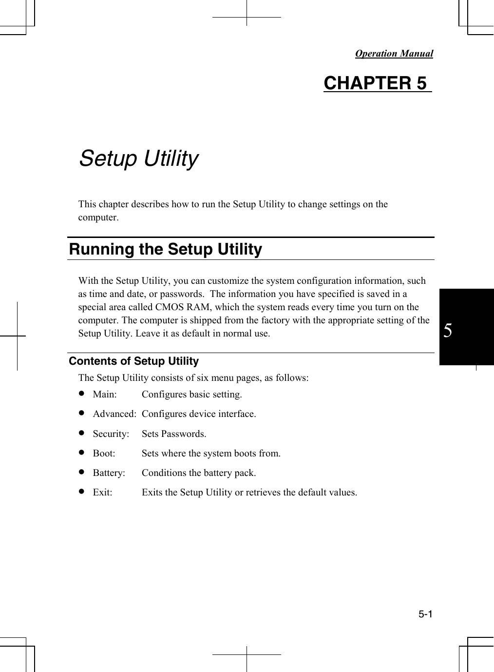  Operation Manual          5-1  5 CHAPTER 5         Setup Utility  This chapter describes how to run the Setup Utility to change settings on the computer.  Running the Setup Utility  With the Setup Utility, you can customize the system configuration information, such as time and date, or passwords.  The information you have specified is saved in a special area called CMOS RAM, which the system reads every time you turn on the computer. The computer is shipped from the factory with the appropriate setting of the Setup Utility. Leave it as default in normal use.  Contents of Setup Utility The Setup Utility consists of six menu pages, as follows: • Main:  Configures basic setting.   • Advanced:  Configures device interface.  • Security:  Sets Passwords.  • Boot:  Sets where the system boots from.  • Battery:  Conditions the battery pack. • Exit:  Exits the Setup Utility or retrieves the default values.        