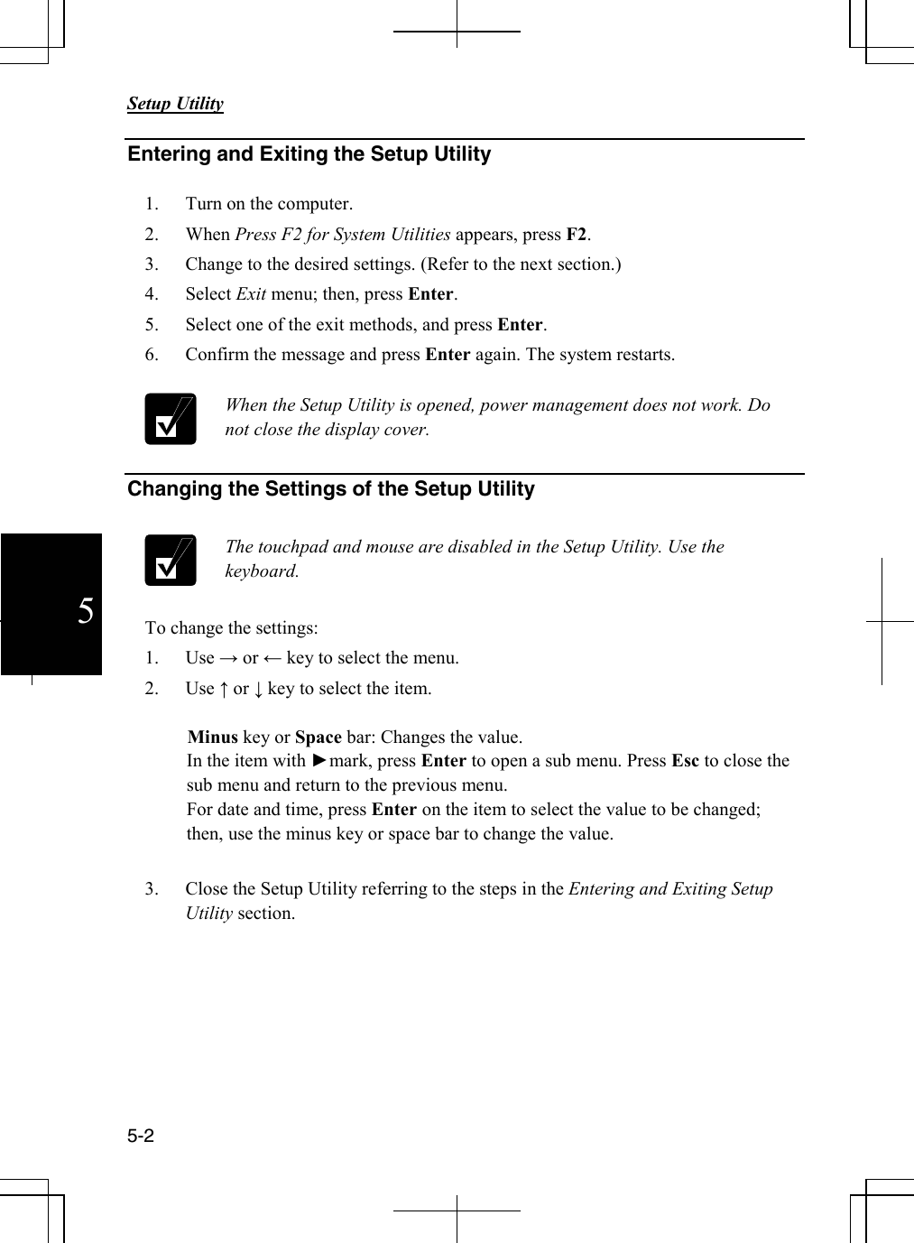       Setup Utility   5-2  5 Entering and Exiting the Setup Utility  1. Turn on the computer. 2. When Press F2 for System Utilities appears, press F2. 3. Change to the desired settings. (Refer to the next section.)                4. Select Exit menu; then, press Enter. 5. Select one of the exit methods, and press Enter. 6. Confirm the message and press Enter again. The system restarts.    When the Setup Utility is opened, power management does not work. Do not close the display cover.   Changing the Settings of the Setup Utility   The touchpad and mouse are disabled in the Setup Utility. Use the keyboard.   To change the settings: 1. Use → or ← key to select the menu. 2. Use ↑ or ↓ key to select the item.           Minus key or Space bar: Changes the value. In the item with ►mark, press Enter to open a sub menu. Press Esc to close the sub menu and return to the previous menu. For date and time, press Enter on the item to select the value to be changed; then, use the minus key or space bar to change the value.           3. Close the Setup Utility referring to the steps in the Entering and Exiting Setup Utility section. 