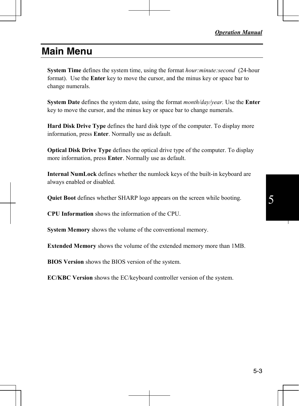   Operation Manual          5-3  5 Main Menu  System Time defines the system time, using the format hour:minute:second  (24-hour format).  Use the Enter key to move the cursor, and the minus key or space bar to change numerals.  System Date defines the system date, using the format month/day/year. Use the Enter key to move the cursor, and the minus key or space bar to change numerals.  Hard Disk Drive Type defines the hard disk type of the computer. To display more information, press Enter. Normally use as default.   Optical Disk Drive Type defines the optical drive type of the computer. To display more information, press Enter. Normally use as default.  Internal NumLock defines whether the numlock keys of the built-in keyboard are always enabled or disabled.   Quiet Boot defines whether SHARP logo appears on the screen while booting.  CPU Information shows the information of the CPU.  System Memory shows the volume of the conventional memory.  Extended Memory shows the volume of the extended memory more than 1MB.  BIOS Version shows the BIOS version of the system.  EC/KBC Version shows the EC/keyboard controller version of the system.  