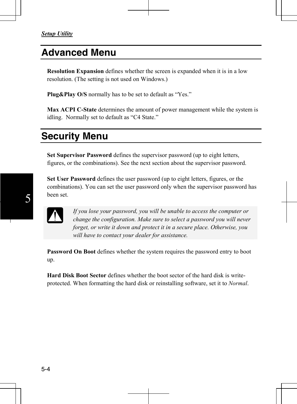       Setup Utility   5-4  5 Advanced Menu  Resolution Expansion defines whether the screen is expanded when it is in a low resolution. (The setting is not used on Windows.)    Plug&amp;Play O/S normally has to be set to default as “Yes.”  Max ACPI C-State determines the amount of power management while the system is idling.  Normally set to default as “C4 State.”  Security Menu  Set Supervisor Password defines the supervisor password (up to eight letters, figures, or the combinations). See the next section about the supervisor password.  Set User Password defines the user password (up to eight letters, figures, or the combinations). You can set the user password only when the supervisor password has been set.    If you lose your password, you will be unable to access the computer or change the configuration. Make sure to select a password you will never forget, or write it down and protect it in a secure place. Otherwise, you will have to contact your dealer for assistance.  Password On Boot defines whether the system requires the password entry to boot up.  Hard Disk Boot Sector defines whether the boot sector of the hard disk is write-protected. When formatting the hard disk or reinstalling software, set it to Normal.           