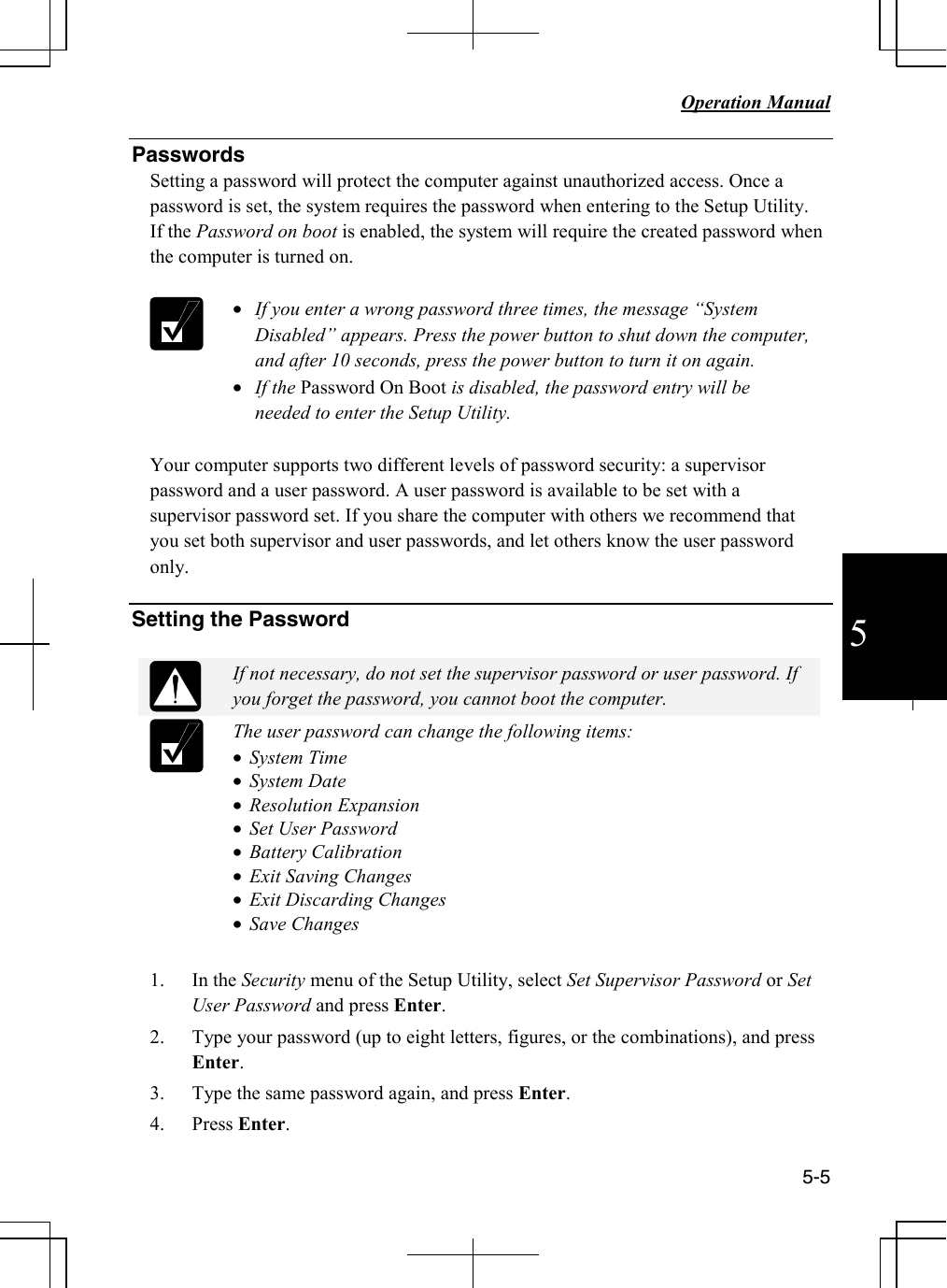   Operation Manual          5-5  5 Passwords Setting a password will protect the computer against unauthorized access. Once a password is set, the system requires the password when entering to the Setup Utility.  If the Password on boot is enabled, the system will require the created password when the computer is turned on.    • If you enter a wrong password three times, the message “System Disabled” appears. Press the power button to shut down the computer, and after 10 seconds, press the power button to turn it on again.  • If the Password On Boot is disabled, the password entry will be needed to enter the Setup Utility.  Your computer supports two different levels of password security: a supervisor password and a user password. A user password is available to be set with a supervisor password set. If you share the computer with others we recommend that you set both supervisor and user passwords, and let others know the user password only.    Setting the Password   If not necessary, do not set the supervisor password or user password. If you forget the password, you cannot boot the computer.  The user password can change the following items: • System Time • System Date • Resolution Expansion • Set User Password • Battery Calibration • Exit Saving Changes • Exit Discarding Changes • Save Changes   1. In the Security menu of the Setup Utility, select Set Supervisor Password or Set User Password and press Enter.  2. Type your password (up to eight letters, figures, or the combinations), and press Enter.    3. Type the same password again, and press Enter. 4. Press Enter. 