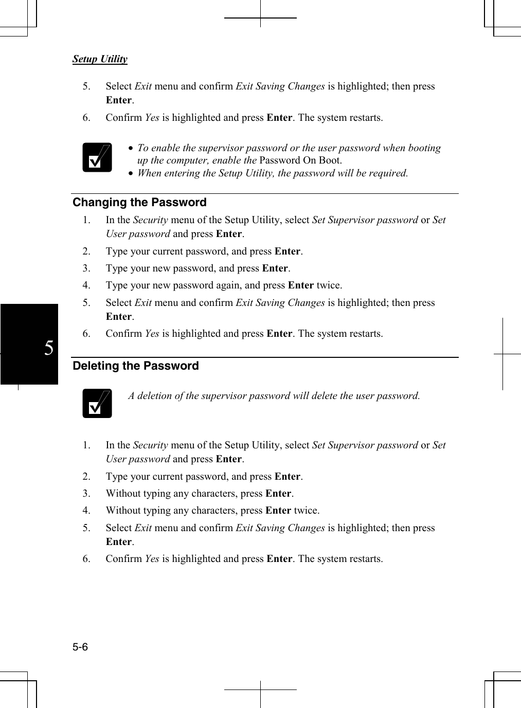       Setup Utility   5-6  5 5. Select Exit menu and confirm Exit Saving Changes is highlighted; then press Enter.  6. Confirm Yes is highlighted and press Enter. The system restarts.   • To enable the supervisor password or the user password when booting up the computer, enable the Password On Boot. • When entering the Setup Utility, the password will be required.   Changing the Password 1. In the Security menu of the Setup Utility, select Set Supervisor password or Set User password and press Enter. 2. Type your current password, and press Enter. 3. Type your new password, and press Enter.  4. Type your new password again, and press Enter twice. 5. Select Exit menu and confirm Exit Saving Changes is highlighted; then press Enter.  6. Confirm Yes is highlighted and press Enter. The system restarts.  Deleting the Password   A deletion of the supervisor password will delete the user password.   1. In the Security menu of the Setup Utility, select Set Supervisor password or Set User password and press Enter. 2. Type your current password, and press Enter. 3. Without typing any characters, press Enter.  4. Without typing any characters, press Enter twice. 5. Select Exit menu and confirm Exit Saving Changes is highlighted; then press Enter. 6. Confirm Yes is highlighted and press Enter. The system restarts.    