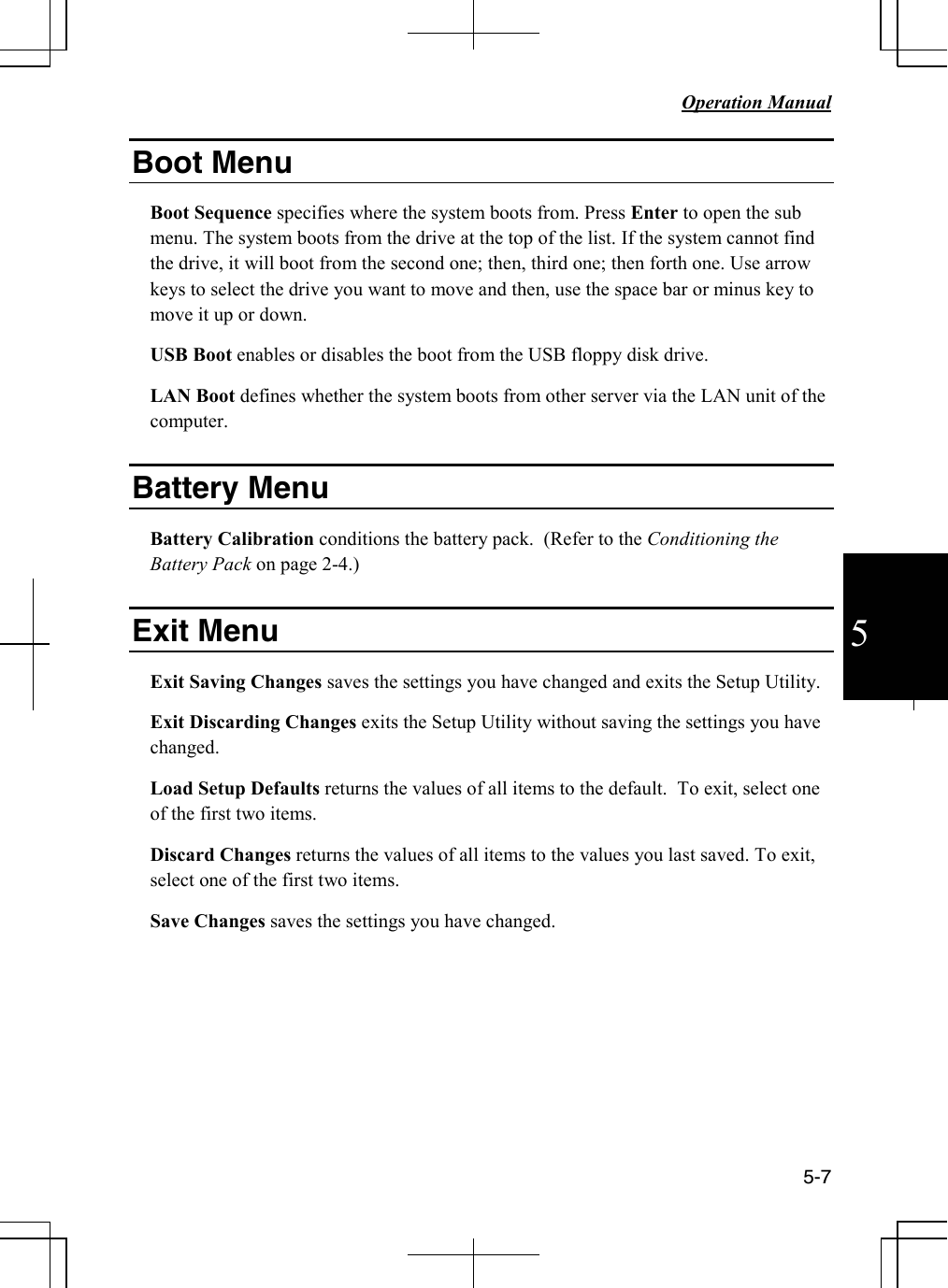   Operation Manual          5-7  5 Boot Menu Boot Sequence specifies where the system boots from. Press Enter to open the sub menu. The system boots from the drive at the top of the list. If the system cannot find the drive, it will boot from the second one; then, third one; then forth one. Use arrow keys to select the drive you want to move and then, use the space bar or minus key to move it up or down. USB Boot enables or disables the boot from the USB floppy disk drive. LAN Boot defines whether the system boots from other server via the LAN unit of the computer.  Battery Menu Battery Calibration conditions the battery pack.  (Refer to the Conditioning the Battery Pack on page 2-4.)  Exit Menu Exit Saving Changes saves the settings you have changed and exits the Setup Utility. Exit Discarding Changes exits the Setup Utility without saving the settings you have changed. Load Setup Defaults returns the values of all items to the default.  To exit, select one of the first two items. Discard Changes returns the values of all items to the values you last saved. To exit, select one of the first two items. Save Changes saves the settings you have changed.    