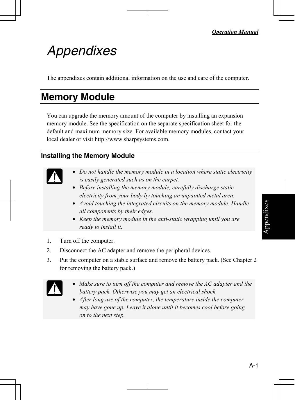 Appendixes   Operation Manual   A-1 Appendixes  The appendixes contain additional information on the use and care of the computer.  Memory Module   You can upgrade the memory amount of the computer by installing an expansion memory module. See the specification on the separate specification sheet for the default and maximum memory size. For available memory modules, contact your local dealer or visit http://www.sharpsystems.com.   Installing the Memory Module   • Do not handle the memory module in a location where static electricity is easily generated such as on the carpet. • Before installing the memory module, carefully discharge static electricity from your body by touching an unpainted metal area. • Avoid touching the integrated circuits on the memory module. Handle all components by their edges. • Keep the memory module in the anti-static wrapping until you are ready to install it. 1. Turn off the computer. 2. Disconnect the AC adapter and remove the peripheral devices.  3. Put the computer on a stable surface and remove the battery pack. (See Chapter 2 for removing the battery pack.)   • Make sure to turn off the computer and remove the AC adapter and the battery pack. Otherwise you may get an electrical shock. • After long use of the computer, the temperature inside the computer may have gone up. Leave it alone until it becomes cool before going on to the next step.    