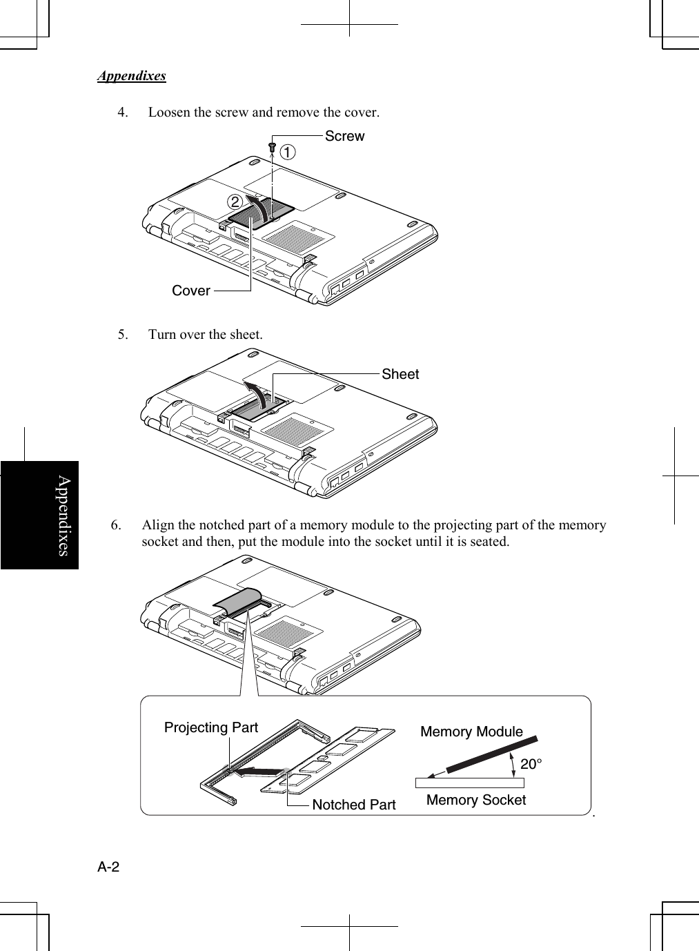   Appendixes     A-2 Appendixes 4. Loosen the screw and remove the cover.      5. Turn over the sheet.           6. Align the notched part of a memory module to the projecting part of the memory socket and then, put the module into the socket until it is seated.           . Notched Part Cover Screw Memory ModuleProjecting Part Memory Socket 20° Sheet 