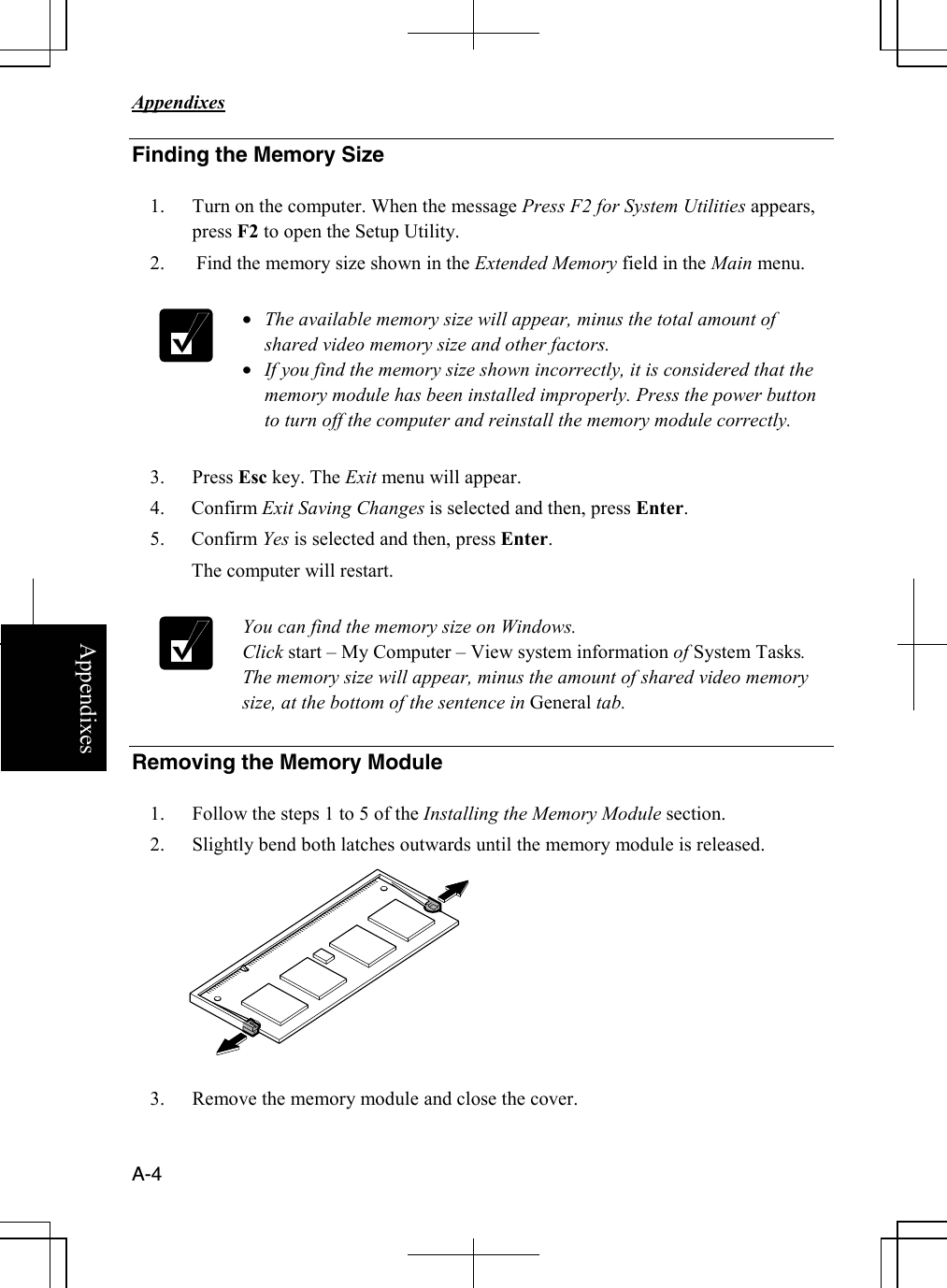   Appendixes     A-4 Appendixes Finding the Memory Size  1. Turn on the computer. When the message Press F2 for System Utilities appears, press F2 to open the Setup Utility. 2.  Find the memory size shown in the Extended Memory field in the Main menu.   • The available memory size will appear, minus the total amount of shared video memory size and other factors.    • If you find the memory size shown incorrectly, it is considered that the memory module has been installed improperly. Press the power button to turn off the computer and reinstall the memory module correctly.  3. Press Esc key. The Exit menu will appear. 4. Confirm Exit Saving Changes is selected and then, press Enter. 5. Confirm Yes is selected and then, press Enter.  The computer will restart.   You can find the memory size on Windows. Click start – My Computer – View system information of System Tasks. The memory size will appear, minus the amount of shared video memory size, at the bottom of the sentence in General tab.  Removing the Memory Module  1. Follow the steps 1 to 5 of the Installing the Memory Module section. 2. Slightly bend both latches outwards until the memory module is released.            3. Remove the memory module and close the cover.  