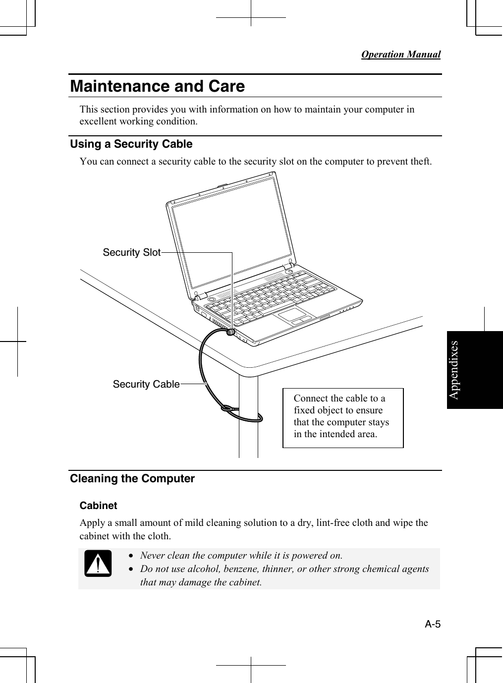 Appendixes   Operation Manual   A-5 Maintenance and Care This section provides you with information on how to maintain your computer in excellent working condition. Using a Security Cable                                                                                                                You can connect a security cable to the security slot on the computer to prevent theft.   Cleaning the Computer  Cabinet Apply a small amount of mild cleaning solution to a dry, lint-free cloth and wipe the cabinet with the cloth.  • Never clean the computer while it is powered on. • Do not use alcohol, benzene, thinner, or other strong chemical agents that may damage the cabinet.  Security Cable Security Slot Connect the cable to a fixed object to ensure that the computer stays in the intended area. 