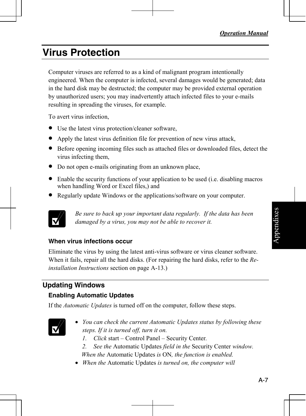 Appendixes   Operation Manual   A-7 Virus Protection  Computer viruses are referred to as a kind of malignant program intentionally engineered. When the computer is infected, several damages would be generated; data in the hard disk may be destructed; the computer may be provided external operation by unauthorized users; you may inadvertently attach infected files to your e-mails resulting in spreading the viruses, for example. To avert virus infection, • Use the latest virus protection/cleaner software, • Apply the latest virus definition file for prevention of new virus attack, • Before opening incoming files such as attached files or downloaded files, detect the virus infecting them, • Do not open e-mails originating from an unknown place, • Enable the security functions of your application to be used (i.e. disabling macros when handling Word or Excel files,) and • Regularly update Windows or the applications/software on your computer.    Be sure to back up your important data regularly.  If the data has been damaged by a virus, you may not be able to recover it.  When virus infections occur Eliminate the virus by using the latest anti-virus software or virus cleaner software. When it fails, repair all the hard disks. (For repairing the hard disks, refer to the Re-installation Instructions section on page A-13.)  Updating Windows Enabling Automatic Updates If the Automatic Updates is turned off on the computer, follow these steps.   • You can check the current Automatic Updates status by following these steps. If it is turned off, turn it on. 1. Click start – Control Panel – Security Center. 2. See the Automatic Updates field in the Security Center window.     When the Automatic Updates is ON, the function is enabled.  • When the Automatic Updates is turned on, the computer will 