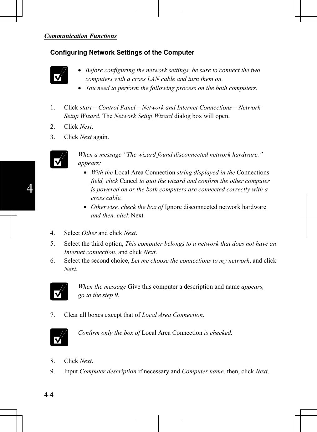        Communication Functions  4-4 4 Configuring Network Settings of the Computer   • Before configuring the network settings, be sure to connect the two computers with a cross LAN cable and turn them on. • You need to perform the following process on the both computers.  1. Click start – Control Panel – Network and Internet Connections – Network Setup Wizard. The Network Setup Wizard dialog box will open. 2. Click Next. 3. Click Next again.   When a message “The wizard found disconnected network hardware.” appears: • With the Local Area Connection string displayed in the Connections field, click Cancel to quit the wizard and confirm the other computer is powered on or the both computers are connected correctly with a cross cable. • Otherwise, check the box of Ignore disconnected network hardware and then, click Next.  4. Select Other and click Next. 5. Select the third option, This computer belongs to a network that does not have an Internet connection, and click Next. 6. Select the second choice, Let me choose the connections to my network, and click Next.   When the message Give this computer a description and name appears, go to the step 9.  7. Clear all boxes except that of Local Area Connection.   Confirm only the box of Local Area Connection is checked.  8. Click Next. 9. Input Computer description if necessary and Computer name, then, click Next.  