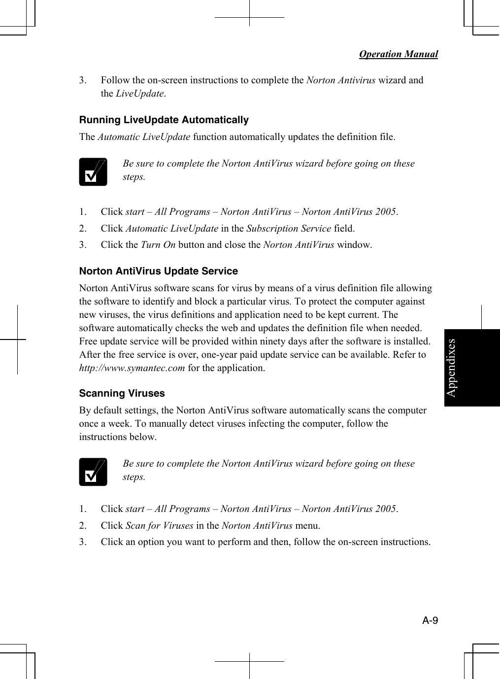 Appendixes   Operation Manual   A-9 3. Follow the on-screen instructions to complete the Norton Antivirus wizard and the LiveUpdate.  Running LiveUpdate Automatically The Automatic LiveUpdate function automatically updates the definition file.   Be sure to complete the Norton AntiVirus wizard before going on these steps.  1. Click start – All Programs – Norton AntiVirus – Norton AntiVirus 2005. 2. Click Automatic LiveUpdate in the Subscription Service field. 3. Click the Turn On button and close the Norton AntiVirus window.  Norton AntiVirus Update Service Norton AntiVirus software scans for virus by means of a virus definition file allowing the software to identify and block a particular virus. To protect the computer against new viruses, the virus definitions and application need to be kept current. The software automatically checks the web and updates the definition file when needed. Free update service will be provided within ninety days after the software is installed. After the free service is over, one-year paid update service can be available. Refer to http://www.symantec.com for the application.  Scanning Viruses By default settings, the Norton AntiVirus software automatically scans the computer once a week. To manually detect viruses infecting the computer, follow the instructions below.   Be sure to complete the Norton AntiVirus wizard before going on these steps.  1. Click start – All Programs – Norton AntiVirus – Norton AntiVirus 2005. 2. Click Scan for Viruses in the Norton AntiVirus menu. 3. Click an option you want to perform and then, follow the on-screen instructions. 