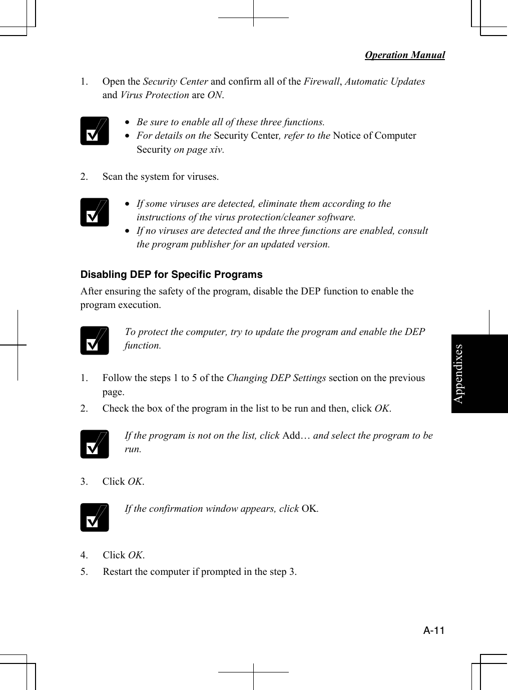 Appendixes   Operation Manual   A-11 1. Open the Security Center and confirm all of the Firewall, Automatic Updates and Virus Protection are ON.   • Be sure to enable all of these three functions. • For details on the Security Center, refer to the Notice of Computer Security on page xiv.  2. Scan the system for viruses.   • If some viruses are detected, eliminate them according to the instructions of the virus protection/cleaner software. • If no viruses are detected and the three functions are enabled, consult the program publisher for an updated version.  Disabling DEP for Specific Programs After ensuring the safety of the program, disable the DEP function to enable the program execution.    To protect the computer, try to update the program and enable the DEP function.  1. Follow the steps 1 to 5 of the Changing DEP Settings section on the previous page. 2. Check the box of the program in the list to be run and then, click OK.   If the program is not on the list, click Add… and select the program to be run.  3. Click OK.   If the confirmation window appears, click OK.  4. Click OK. 5. Restart the computer if prompted in the step 3.   