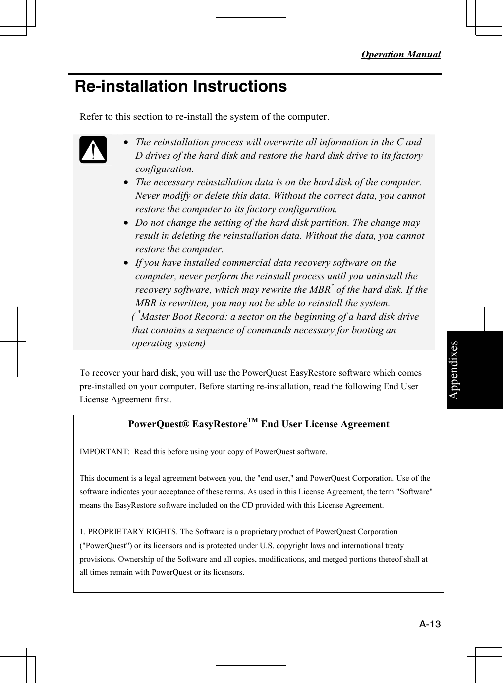 Appendixes   Operation Manual   A-13  Re-installation Instructions  Refer to this section to re-install the system of the computer.   • The reinstallation process will overwrite all information in the C and D drives of the hard disk and restore the hard disk drive to its factory configuration. • The necessary reinstallation data is on the hard disk of the computer. Never modify or delete this data. Without the correct data, you cannot restore the computer to its factory configuration. • Do not change the setting of the hard disk partition. The change may result in deleting the reinstallation data. Without the data, you cannot restore the computer. • If you have installed commercial data recovery software on the computer, never perform the reinstall process until you uninstall the recovery software, which may rewrite the MBR* of the hard disk. If the MBR is rewritten, you may not be able to reinstall the system.    ( *Master Boot Record: a sector on the beginning of a hard disk drive that contains a sequence of commands necessary for booting an operating system)  To recover your hard disk, you will use the PowerQuest EasyRestore software which comes pre-installed on your computer. Before starting re-installation, read the following End User License Agreement first.  PowerQuest® EasyRestoreTM End User License Agreement  IMPORTANT:  Read this before using your copy of PowerQuest software.  This document is a legal agreement between you, the &quot;end user,&quot; and PowerQuest Corporation. Use of the software indicates your acceptance of these terms. As used in this License Agreement, the term &quot;Software&quot; means the EasyRestore software included on the CD provided with this License Agreement.  1. PROPRIETARY RIGHTS. The Software is a proprietary product of PowerQuest Corporation (&quot;PowerQuest&quot;) or its licensors and is protected under U.S. copyright laws and international treaty provisions. Ownership of the Software and all copies, modifications, and merged portions thereof shall at all times remain with PowerQuest or its licensors.  