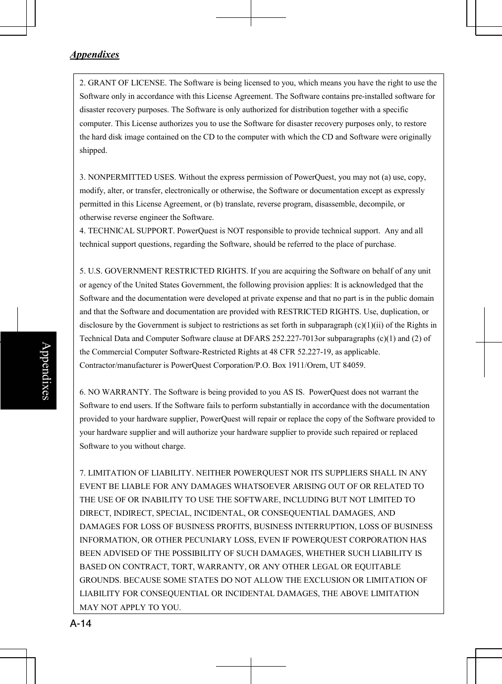   Appendixes     A-14 Appendixes 2. GRANT OF LICENSE. The Software is being licensed to you, which means you have the right to use the Software only in accordance with this License Agreement. The Software contains pre-installed software for disaster recovery purposes. The Software is only authorized for distribution together with a specific computer. This License authorizes you to use the Software for disaster recovery purposes only, to restore the hard disk image contained on the CD to the computer with which the CD and Software were originally shipped.   3. NONPERMITTED USES. Without the express permission of PowerQuest, you may not (a) use, copy, modify, alter, or transfer, electronically or otherwise, the Software or documentation except as expressly permitted in this License Agreement, or (b) translate, reverse program, disassemble, decompile, or otherwise reverse engineer the Software. 4. TECHNICAL SUPPORT. PowerQuest is NOT responsible to provide technical support.  Any and all technical support questions, regarding the Software, should be referred to the place of purchase.  5. U.S. GOVERNMENT RESTRICTED RIGHTS. If you are acquiring the Software on behalf of any unit or agency of the United States Government, the following provision applies: It is acknowledged that the Software and the documentation were developed at private expense and that no part is in the public domain and that the Software and documentation are provided with RESTRICTED RIGHTS. Use, duplication, or disclosure by the Government is subject to restrictions as set forth in subparagraph (c)(1)(ii) of the Rights in Technical Data and Computer Software clause at DFARS 252.227-7013or subparagraphs (c)(1) and (2) of the Commercial Computer Software-Restricted Rights at 48 CFR 52.227-19, as applicable. Contractor/manufacturer is PowerQuest Corporation/P.O. Box 1911/Orem, UT 84059.  6. NO WARRANTY. The Software is being provided to you AS IS.  PowerQuest does not warrant the Software to end users. If the Software fails to perform substantially in accordance with the documentation provided to your hardware supplier, PowerQuest will repair or replace the copy of the Software provided to your hardware supplier and will authorize your hardware supplier to provide such repaired or replaced Software to you without charge.  7. LIMITATION OF LIABILITY. NEITHER POWERQUEST NOR ITS SUPPLIERS SHALL IN ANY EVENT BE LIABLE FOR ANY DAMAGES WHATSOEVER ARISING OUT OF OR RELATED TO THE USE OF OR INABILITY TO USE THE SOFTWARE, INCLUDING BUT NOT LIMITED TO DIRECT, INDIRECT, SPECIAL, INCIDENTAL, OR CONSEQUENTIAL DAMAGES, AND DAMAGES FOR LOSS OF BUSINESS PROFITS, BUSINESS INTERRUPTION, LOSS OF BUSINESS INFORMATION, OR OTHER PECUNIARY LOSS, EVEN IF POWERQUEST CORPORATION HAS BEEN ADVISED OF THE POSSIBILITY OF SUCH DAMAGES, WHETHER SUCH LIABILITY IS BASED ON CONTRACT, TORT, WARRANTY, OR ANY OTHER LEGAL OR EQUITABLE  GROUNDS. BECAUSE SOME STATES DO NOT ALLOW THE EXCLUSION OR LIMITATION OF LIABILITY FOR CONSEQUENTIAL OR INCIDENTAL DAMAGES, THE ABOVE LIMITATION MAY NOT APPLY TO YOU. 