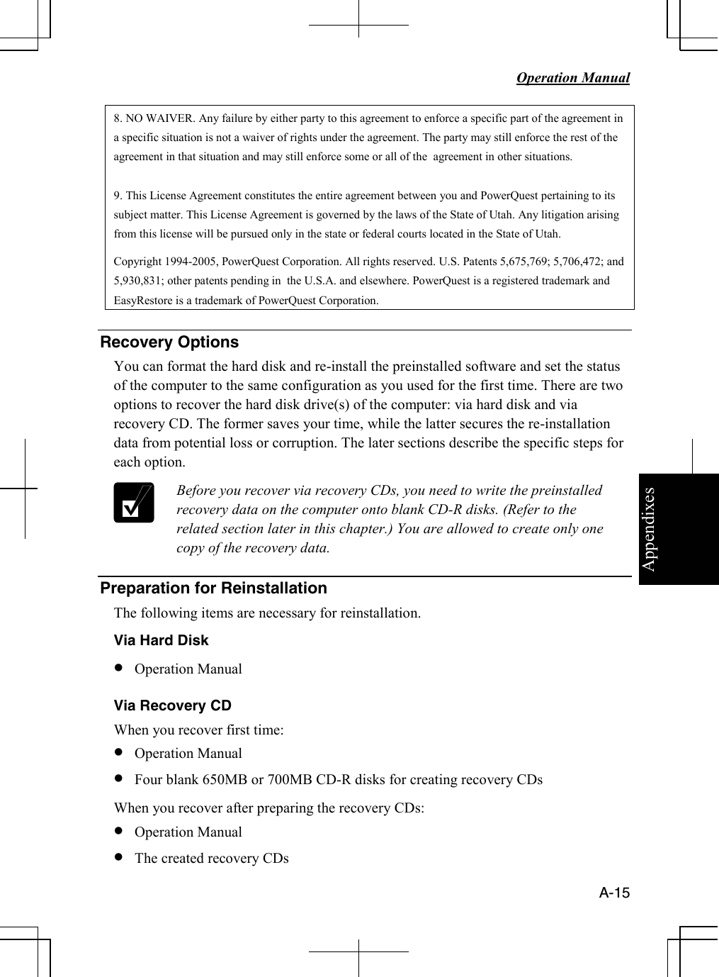 Appendixes   Operation Manual   A-15 8. NO WAIVER. Any failure by either party to this agreement to enforce a specific part of the agreement in a specific situation is not a waiver of rights under the agreement. The party may still enforce the rest of the agreement in that situation and may still enforce some or all of the  agreement in other situations.  9. This License Agreement constitutes the entire agreement between you and PowerQuest pertaining to its subject matter. This License Agreement is governed by the laws of the State of Utah. Any litigation arising from this license will be pursued only in the state or federal courts located in the State of Utah. Copyright 1994-2005, PowerQuest Corporation. All rights reserved. U.S. Patents 5,675,769; 5,706,472; and 5,930,831; other patents pending in  the U.S.A. and elsewhere. PowerQuest is a registered trademark and  EasyRestore is a trademark of PowerQuest Corporation.  Recovery Options  You can format the hard disk and re-install the preinstalled software and set the status of the computer to the same configuration as you used for the first time. There are two options to recover the hard disk drive(s) of the computer: via hard disk and via recovery CD. The former saves your time, while the latter secures the re-installation data from potential loss or corruption. The later sections describe the specific steps for each option.  Before you recover via recovery CDs, you need to write the preinstalled recovery data on the computer onto blank CD-R disks. (Refer to the related section later in this chapter.) You are allowed to create only one copy of the recovery data.  Preparation for Reinstallation The following items are necessary for reinstallation.  Via Hard Disk • Operation Manual Via Recovery CD When you recover first time: • Operation Manual • Four blank 650MB or 700MB CD-R disks for creating recovery CDs When you recover after preparing the recovery CDs:  • Operation Manual • The created recovery CDs  