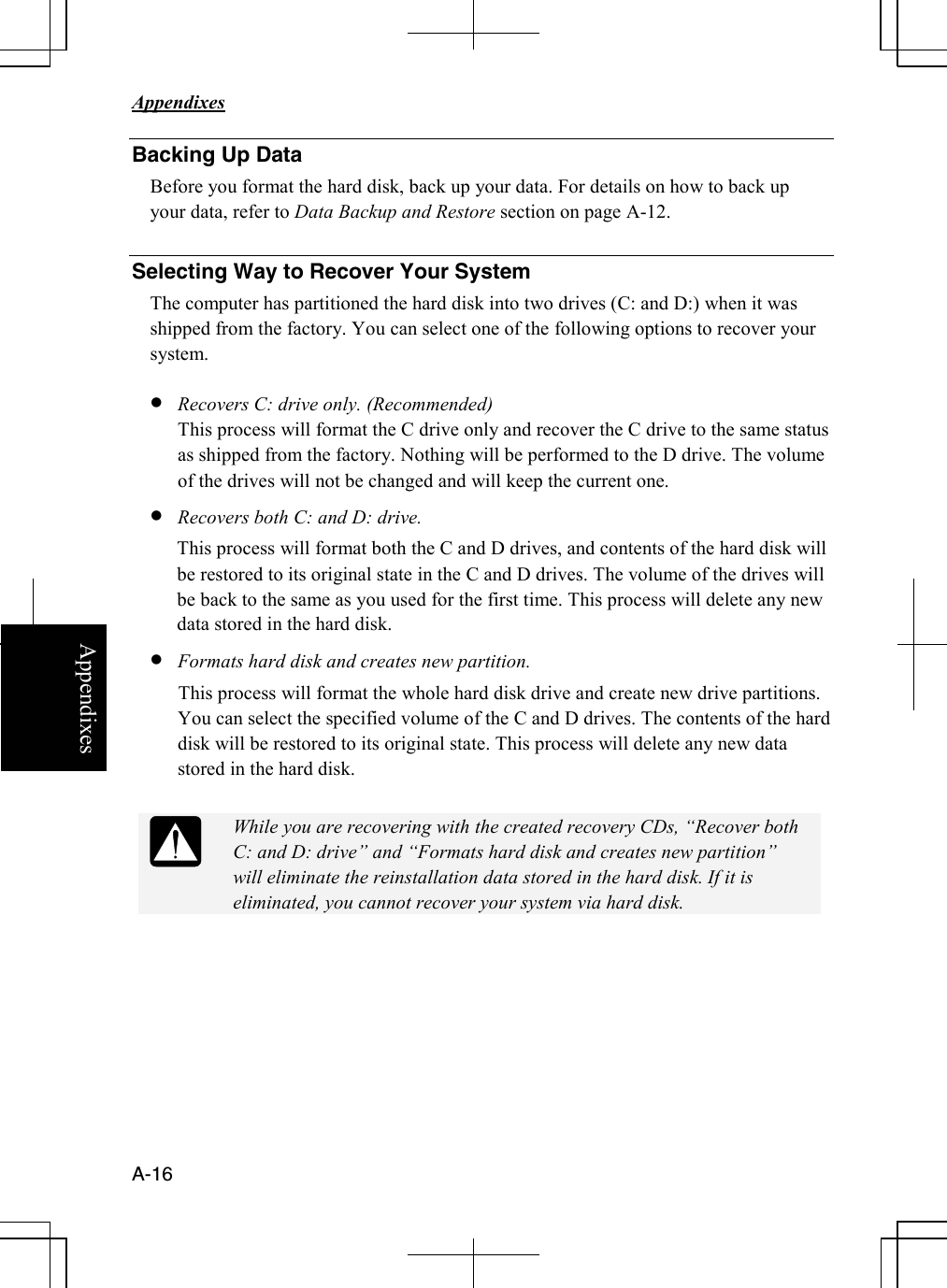   Appendixes     A-16 Appendixes Backing Up Data Before you format the hard disk, back up your data. For details on how to back up your data, refer to Data Backup and Restore section on page A-12.  Selecting Way to Recover Your System The computer has partitioned the hard disk into two drives (C: and D:) when it was shipped from the factory. You can select one of the following options to recover your system.  • Recovers C: drive only. (Recommended) This process will format the C drive only and recover the C drive to the same status as shipped from the factory. Nothing will be performed to the D drive. The volume of the drives will not be changed and will keep the current one. • Recovers both C: and D: drive.  This process will format both the C and D drives, and contents of the hard disk will be restored to its original state in the C and D drives. The volume of the drives will be back to the same as you used for the first time. This process will delete any new data stored in the hard disk. • Formats hard disk and creates new partition. This process will format the whole hard disk drive and create new drive partitions. You can select the specified volume of the C and D drives. The contents of the hard disk will be restored to its original state. This process will delete any new data stored in the hard disk.   While you are recovering with the created recovery CDs, “Recover both C: and D: drive” and “Formats hard disk and creates new partition” will eliminate the reinstallation data stored in the hard disk. If it is eliminated, you cannot recover your system via hard disk.          