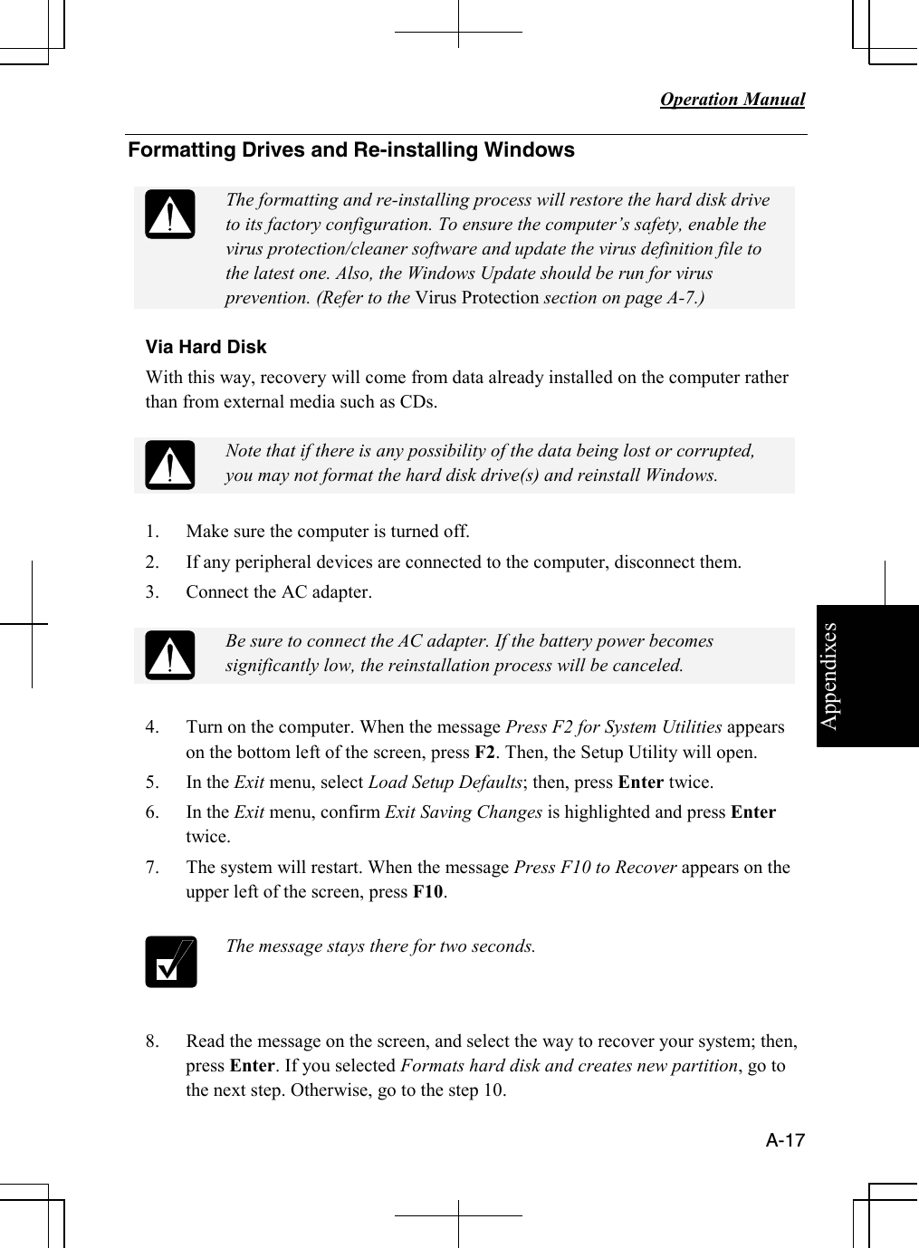 Appendixes   Operation Manual   A-17 Formatting Drives and Re-installing Windows    The formatting and re-installing process will restore the hard disk drive to its factory configuration. To ensure the computer’s safety, enable the virus protection/cleaner software and update the virus definition file to the latest one. Also, the Windows Update should be run for virus prevention. (Refer to the Virus Protection section on page A-7.)  Via Hard Disk  With this way, recovery will come from data already installed on the computer rather than from external media such as CDs.    Note that if there is any possibility of the data being lost or corrupted, you may not format the hard disk drive(s) and reinstall Windows.  1. Make sure the computer is turned off. 2. If any peripheral devices are connected to the computer, disconnect them.  3. Connect the AC adapter.    Be sure to connect the AC adapter. If the battery power becomes significantly low, the reinstallation process will be canceled.  4. Turn on the computer. When the message Press F2 for System Utilities appears on the bottom left of the screen, press F2. Then, the Setup Utility will open. 5. In the Exit menu, select Load Setup Defaults; then, press Enter twice. 6. In the Exit menu, confirm Exit Saving Changes is highlighted and press Enter twice.  7. The system will restart. When the message Press F10 to Recover appears on the upper left of the screen, press F10.   The message stays there for two seconds.  8. Read the message on the screen, and select the way to recover your system; then, press Enter. If you selected Formats hard disk and creates new partition, go to the next step. Otherwise, go to the step 10. 