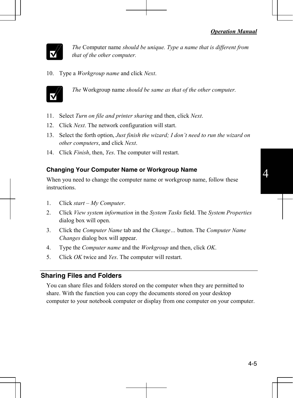   Operation Manual          4-5 4  The Computer name should be unique. Type a name that is different from that of the other computer.  10. Type a Workgroup name and click Next.   The Workgroup name should be same as that of the other computer.  11. Select Turn on file and printer sharing and then, click Next. 12. Click Next. The network configuration will start. 13. Select the forth option, Just finish the wizard; I don’t need to run the wizard on other computers, and click Next. 14. Click Finish, then, Yes. The computer will restart.  Changing Your Computer Name or Workgroup Name When you need to change the computer name or workgroup name, follow these instructions.  1. Click start – My Computer. 2. Click View system information in the System Tasks field. The System Properties dialog box will open. 3. Click the Computer Name tab and the Change… button. The Computer Name Changes dialog box will appear. 4. Type the Computer name and the Workgroup and then, click OK. 5. Click OK twice and Yes. The computer will restart.  Sharing Files and Folders You can share files and folders stored on the computer when they are permitted to share. With the function you can copy the documents stored on your desktop computer to your notebook computer or display from one computer on your computer.      